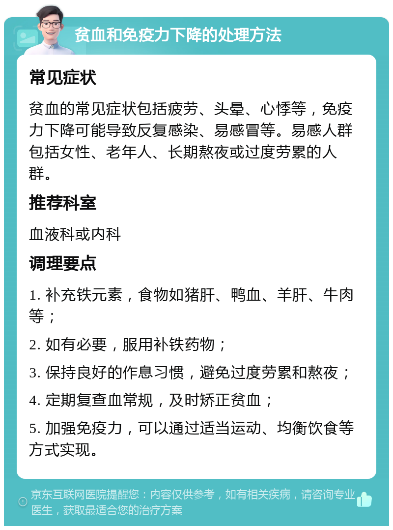 贫血和免疫力下降的处理方法 常见症状 贫血的常见症状包括疲劳、头晕、心悸等，免疫力下降可能导致反复感染、易感冒等。易感人群包括女性、老年人、长期熬夜或过度劳累的人群。 推荐科室 血液科或内科 调理要点 1. 补充铁元素，食物如猪肝、鸭血、羊肝、牛肉等； 2. 如有必要，服用补铁药物； 3. 保持良好的作息习惯，避免过度劳累和熬夜； 4. 定期复查血常规，及时矫正贫血； 5. 加强免疫力，可以通过适当运动、均衡饮食等方式实现。