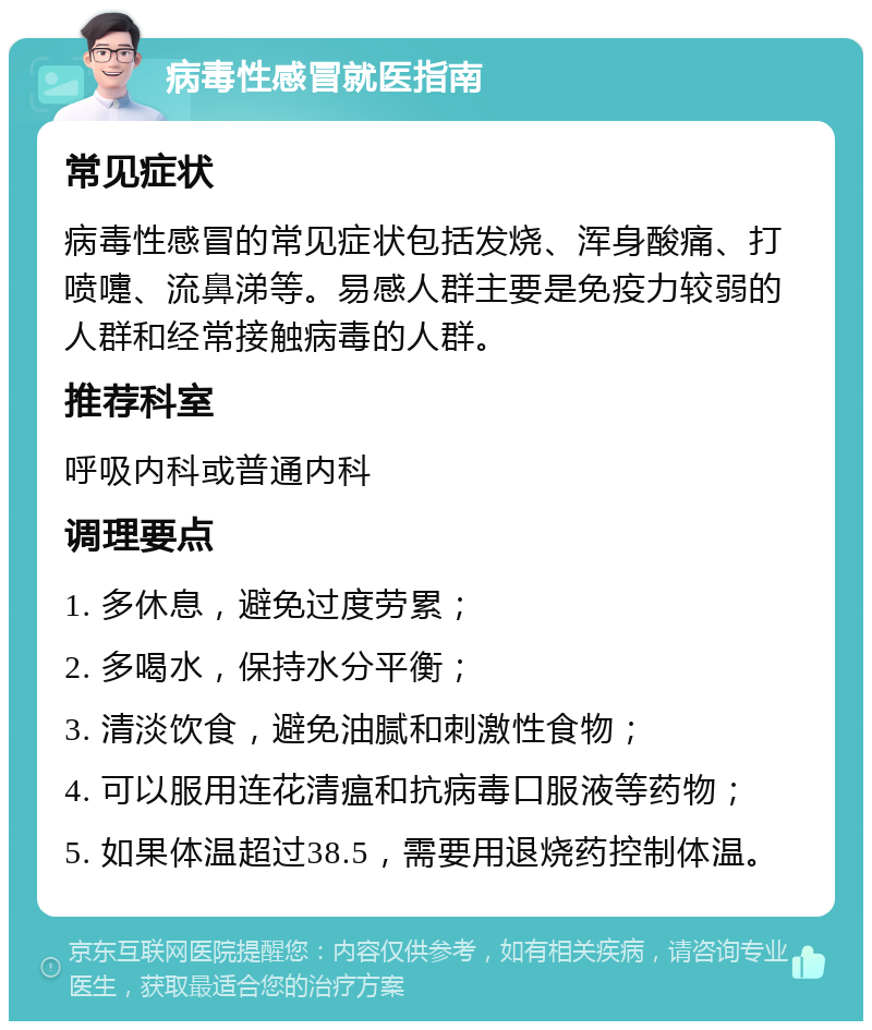 病毒性感冒就医指南 常见症状 病毒性感冒的常见症状包括发烧、浑身酸痛、打喷嚏、流鼻涕等。易感人群主要是免疫力较弱的人群和经常接触病毒的人群。 推荐科室 呼吸内科或普通内科 调理要点 1. 多休息，避免过度劳累； 2. 多喝水，保持水分平衡； 3. 清淡饮食，避免油腻和刺激性食物； 4. 可以服用连花清瘟和抗病毒口服液等药物； 5. 如果体温超过38.5，需要用退烧药控制体温。