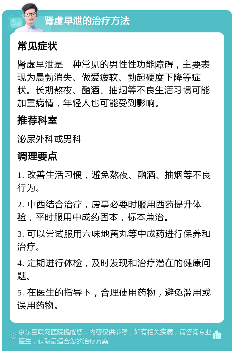 肾虚早泄的治疗方法 常见症状 肾虚早泄是一种常见的男性性功能障碍，主要表现为晨勃消失、做爱疲软、勃起硬度下降等症状。长期熬夜、酗酒、抽烟等不良生活习惯可能加重病情，年轻人也可能受到影响。 推荐科室 泌尿外科或男科 调理要点 1. 改善生活习惯，避免熬夜、酗酒、抽烟等不良行为。 2. 中西结合治疗，房事必要时服用西药提升体验，平时服用中成药固本，标本兼治。 3. 可以尝试服用六味地黄丸等中成药进行保养和治疗。 4. 定期进行体检，及时发现和治疗潜在的健康问题。 5. 在医生的指导下，合理使用药物，避免滥用或误用药物。