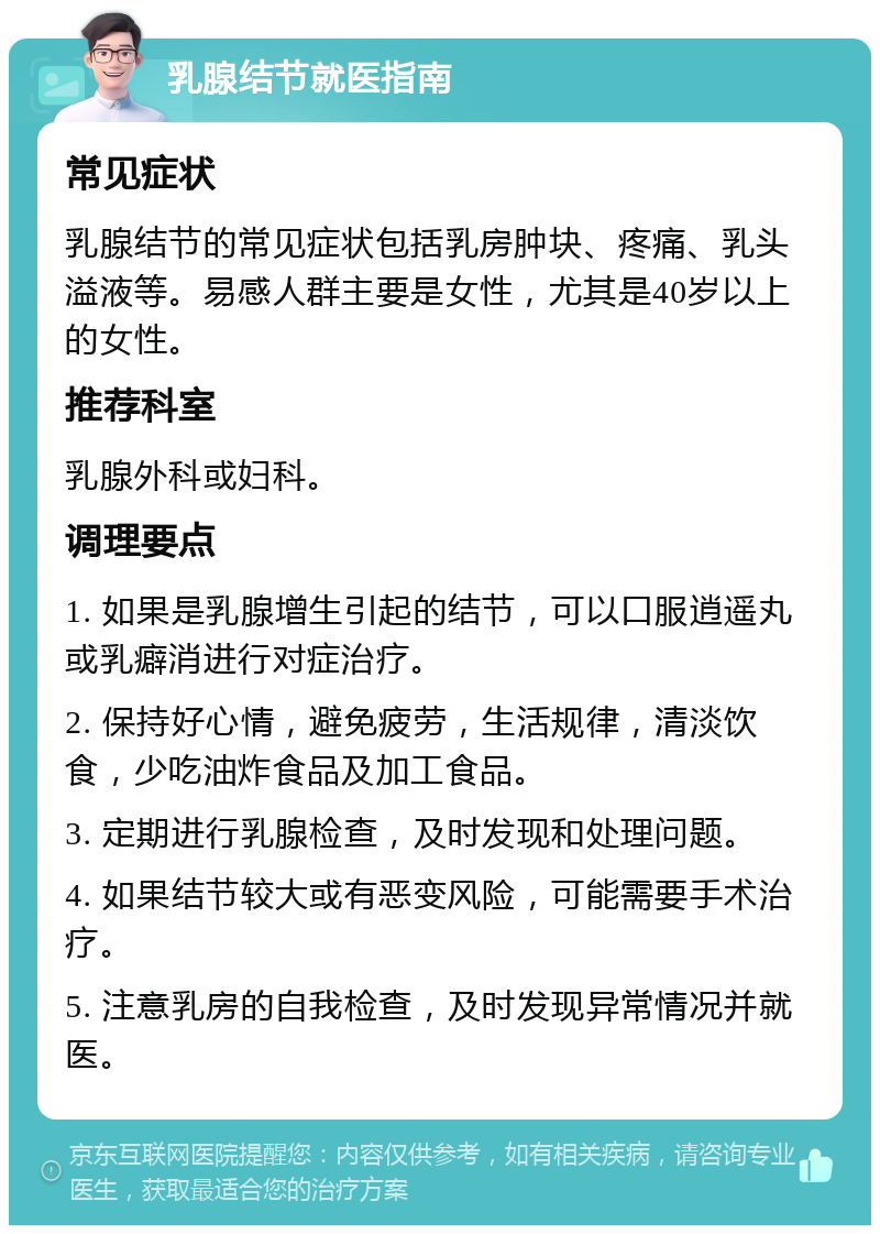 乳腺结节就医指南 常见症状 乳腺结节的常见症状包括乳房肿块、疼痛、乳头溢液等。易感人群主要是女性，尤其是40岁以上的女性。 推荐科室 乳腺外科或妇科。 调理要点 1. 如果是乳腺增生引起的结节，可以口服逍遥丸或乳癖消进行对症治疗。 2. 保持好心情，避免疲劳，生活规律，清淡饮食，少吃油炸食品及加工食品。 3. 定期进行乳腺检查，及时发现和处理问题。 4. 如果结节较大或有恶变风险，可能需要手术治疗。 5. 注意乳房的自我检查，及时发现异常情况并就医。