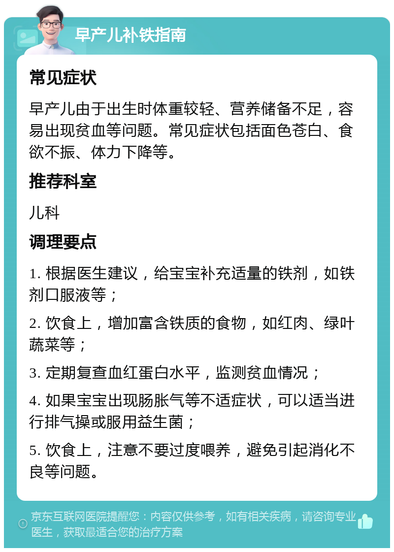 早产儿补铁指南 常见症状 早产儿由于出生时体重较轻、营养储备不足，容易出现贫血等问题。常见症状包括面色苍白、食欲不振、体力下降等。 推荐科室 儿科 调理要点 1. 根据医生建议，给宝宝补充适量的铁剂，如铁剂口服液等； 2. 饮食上，增加富含铁质的食物，如红肉、绿叶蔬菜等； 3. 定期复查血红蛋白水平，监测贫血情况； 4. 如果宝宝出现肠胀气等不适症状，可以适当进行排气操或服用益生菌； 5. 饮食上，注意不要过度喂养，避免引起消化不良等问题。