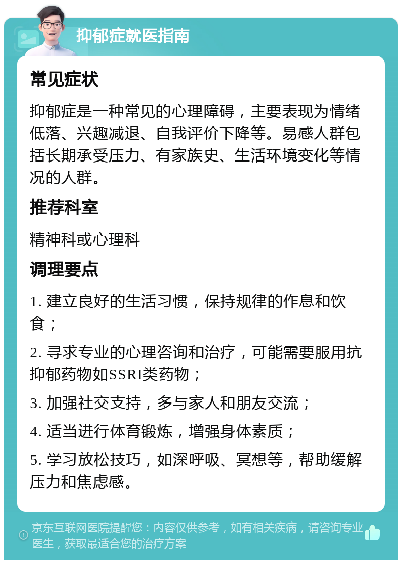 抑郁症就医指南 常见症状 抑郁症是一种常见的心理障碍，主要表现为情绪低落、兴趣减退、自我评价下降等。易感人群包括长期承受压力、有家族史、生活环境变化等情况的人群。 推荐科室 精神科或心理科 调理要点 1. 建立良好的生活习惯，保持规律的作息和饮食； 2. 寻求专业的心理咨询和治疗，可能需要服用抗抑郁药物如SSRI类药物； 3. 加强社交支持，多与家人和朋友交流； 4. 适当进行体育锻炼，增强身体素质； 5. 学习放松技巧，如深呼吸、冥想等，帮助缓解压力和焦虑感。