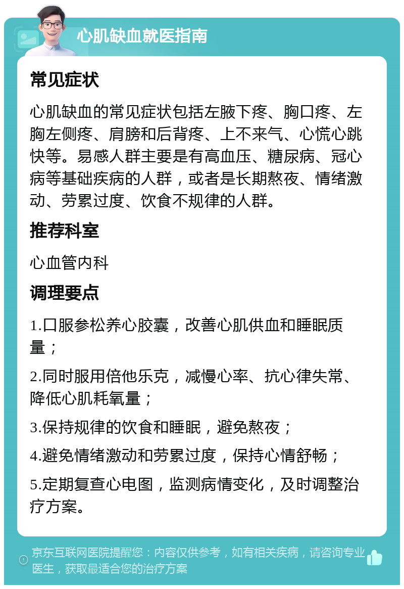 心肌缺血就医指南 常见症状 心肌缺血的常见症状包括左腋下疼、胸口疼、左胸左侧疼、肩膀和后背疼、上不来气、心慌心跳快等。易感人群主要是有高血压、糖尿病、冠心病等基础疾病的人群，或者是长期熬夜、情绪激动、劳累过度、饮食不规律的人群。 推荐科室 心血管内科 调理要点 1.口服参松养心胶囊，改善心肌供血和睡眠质量； 2.同时服用倍他乐克，减慢心率、抗心律失常、降低心肌耗氧量； 3.保持规律的饮食和睡眠，避免熬夜； 4.避免情绪激动和劳累过度，保持心情舒畅； 5.定期复查心电图，监测病情变化，及时调整治疗方案。