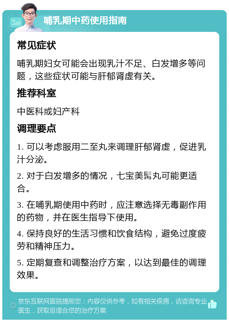 哺乳期中药使用指南 常见症状 哺乳期妇女可能会出现乳汁不足、白发增多等问题，这些症状可能与肝郁肾虚有关。 推荐科室 中医科或妇产科 调理要点 1. 可以考虑服用二至丸来调理肝郁肾虚，促进乳汁分泌。 2. 对于白发增多的情况，七宝美髯丸可能更适合。 3. 在哺乳期使用中药时，应注意选择无毒副作用的药物，并在医生指导下使用。 4. 保持良好的生活习惯和饮食结构，避免过度疲劳和精神压力。 5. 定期复查和调整治疗方案，以达到最佳的调理效果。