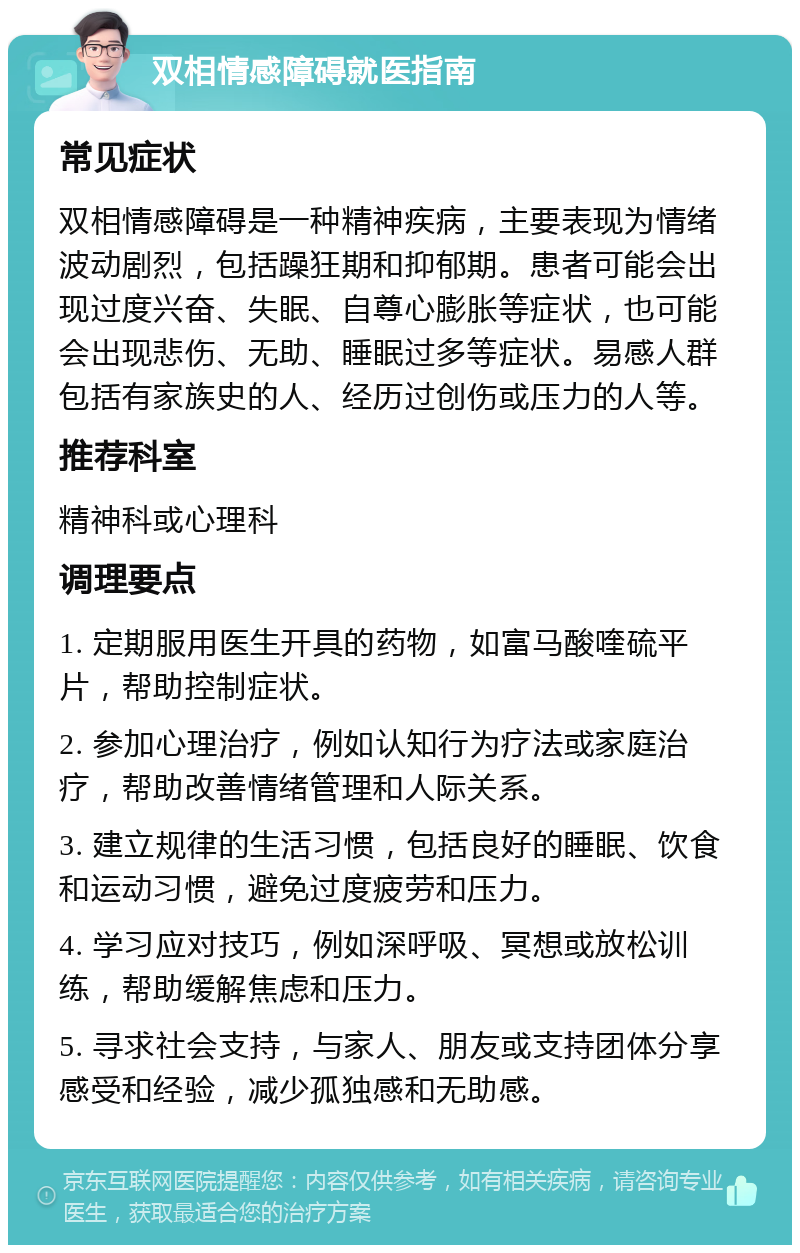 双相情感障碍就医指南 常见症状 双相情感障碍是一种精神疾病，主要表现为情绪波动剧烈，包括躁狂期和抑郁期。患者可能会出现过度兴奋、失眠、自尊心膨胀等症状，也可能会出现悲伤、无助、睡眠过多等症状。易感人群包括有家族史的人、经历过创伤或压力的人等。 推荐科室 精神科或心理科 调理要点 1. 定期服用医生开具的药物，如富马酸喹硫平片，帮助控制症状。 2. 参加心理治疗，例如认知行为疗法或家庭治疗，帮助改善情绪管理和人际关系。 3. 建立规律的生活习惯，包括良好的睡眠、饮食和运动习惯，避免过度疲劳和压力。 4. 学习应对技巧，例如深呼吸、冥想或放松训练，帮助缓解焦虑和压力。 5. 寻求社会支持，与家人、朋友或支持团体分享感受和经验，减少孤独感和无助感。