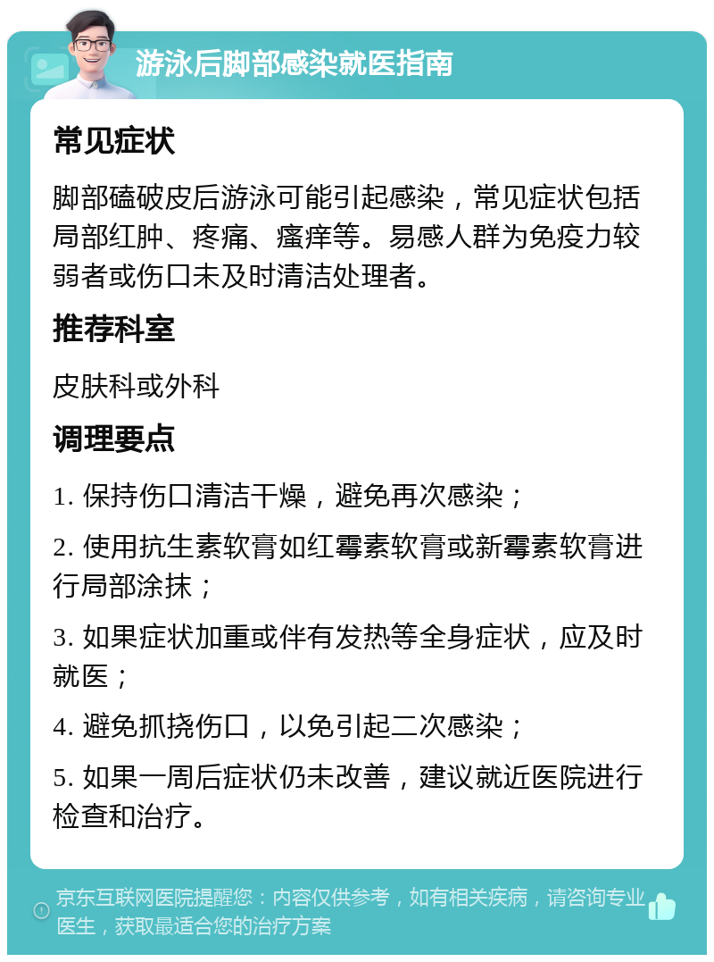 游泳后脚部感染就医指南 常见症状 脚部磕破皮后游泳可能引起感染，常见症状包括局部红肿、疼痛、瘙痒等。易感人群为免疫力较弱者或伤口未及时清洁处理者。 推荐科室 皮肤科或外科 调理要点 1. 保持伤口清洁干燥，避免再次感染； 2. 使用抗生素软膏如红霉素软膏或新霉素软膏进行局部涂抹； 3. 如果症状加重或伴有发热等全身症状，应及时就医； 4. 避免抓挠伤口，以免引起二次感染； 5. 如果一周后症状仍未改善，建议就近医院进行检查和治疗。