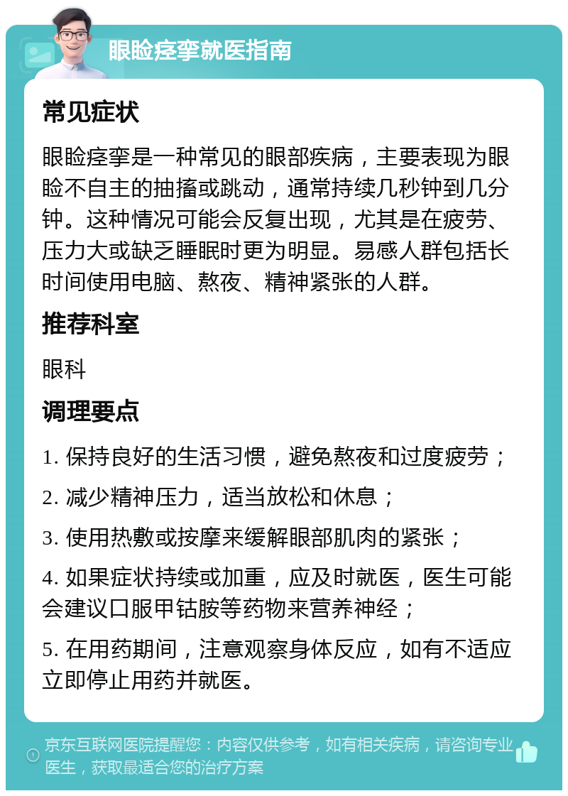 眼睑痉挛就医指南 常见症状 眼睑痉挛是一种常见的眼部疾病，主要表现为眼睑不自主的抽搐或跳动，通常持续几秒钟到几分钟。这种情况可能会反复出现，尤其是在疲劳、压力大或缺乏睡眠时更为明显。易感人群包括长时间使用电脑、熬夜、精神紧张的人群。 推荐科室 眼科 调理要点 1. 保持良好的生活习惯，避免熬夜和过度疲劳； 2. 减少精神压力，适当放松和休息； 3. 使用热敷或按摩来缓解眼部肌肉的紧张； 4. 如果症状持续或加重，应及时就医，医生可能会建议口服甲钴胺等药物来营养神经； 5. 在用药期间，注意观察身体反应，如有不适应立即停止用药并就医。