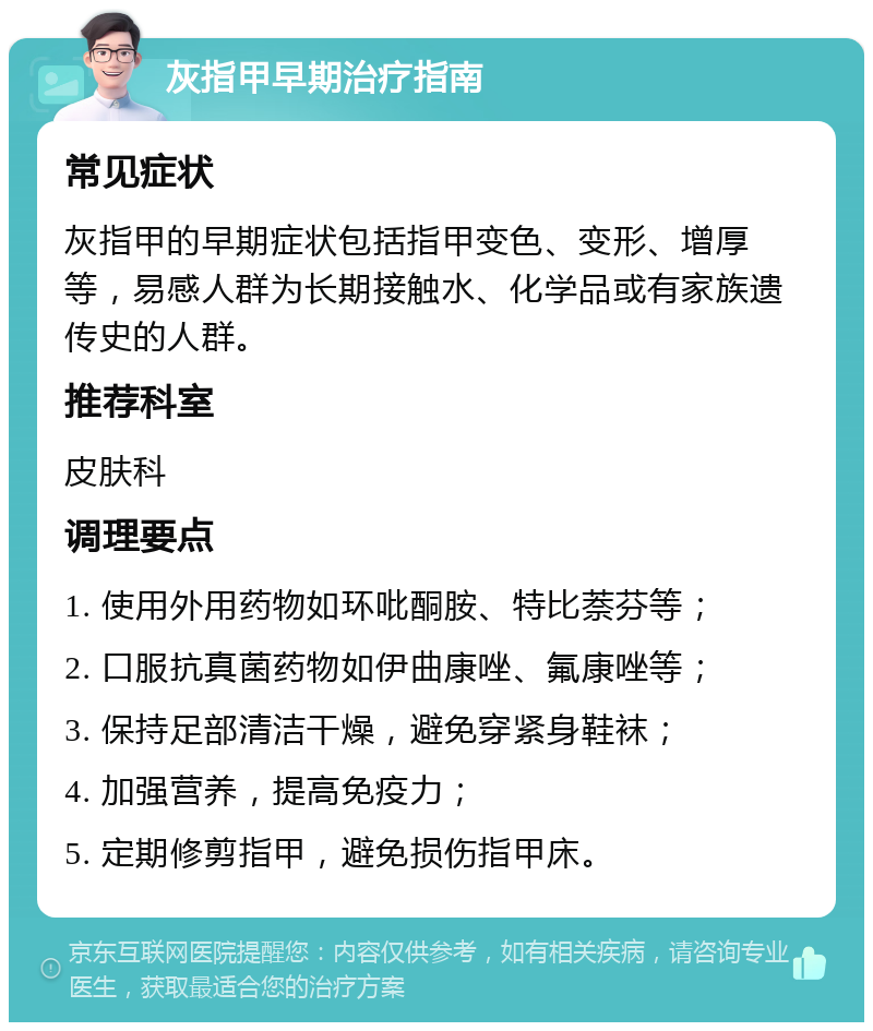 灰指甲早期治疗指南 常见症状 灰指甲的早期症状包括指甲变色、变形、增厚等，易感人群为长期接触水、化学品或有家族遗传史的人群。 推荐科室 皮肤科 调理要点 1. 使用外用药物如环吡酮胺、特比萘芬等； 2. 口服抗真菌药物如伊曲康唑、氟康唑等； 3. 保持足部清洁干燥，避免穿紧身鞋袜； 4. 加强营养，提高免疫力； 5. 定期修剪指甲，避免损伤指甲床。