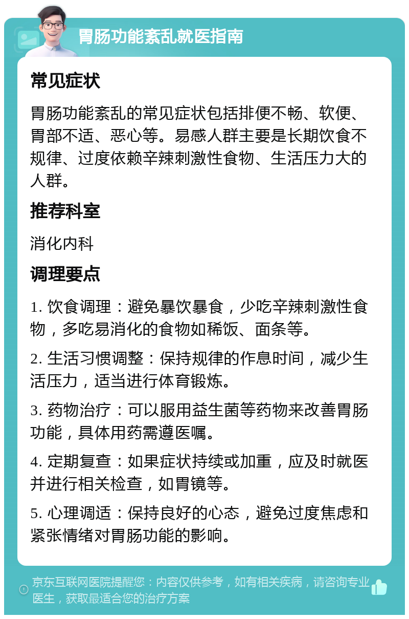 胃肠功能紊乱就医指南 常见症状 胃肠功能紊乱的常见症状包括排便不畅、软便、胃部不适、恶心等。易感人群主要是长期饮食不规律、过度依赖辛辣刺激性食物、生活压力大的人群。 推荐科室 消化内科 调理要点 1. 饮食调理：避免暴饮暴食，少吃辛辣刺激性食物，多吃易消化的食物如稀饭、面条等。 2. 生活习惯调整：保持规律的作息时间，减少生活压力，适当进行体育锻炼。 3. 药物治疗：可以服用益生菌等药物来改善胃肠功能，具体用药需遵医嘱。 4. 定期复查：如果症状持续或加重，应及时就医并进行相关检查，如胃镜等。 5. 心理调适：保持良好的心态，避免过度焦虑和紧张情绪对胃肠功能的影响。