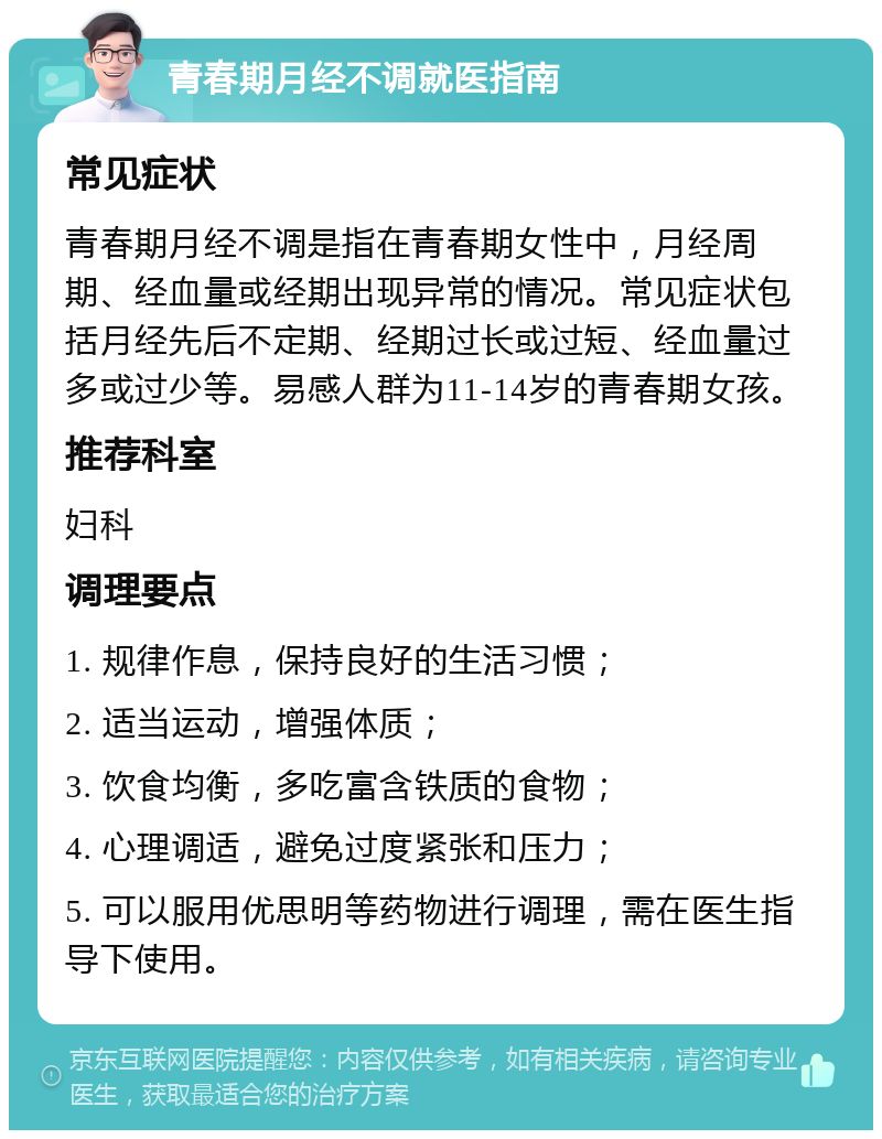 青春期月经不调就医指南 常见症状 青春期月经不调是指在青春期女性中，月经周期、经血量或经期出现异常的情况。常见症状包括月经先后不定期、经期过长或过短、经血量过多或过少等。易感人群为11-14岁的青春期女孩。 推荐科室 妇科 调理要点 1. 规律作息，保持良好的生活习惯； 2. 适当运动，增强体质； 3. 饮食均衡，多吃富含铁质的食物； 4. 心理调适，避免过度紧张和压力； 5. 可以服用优思明等药物进行调理，需在医生指导下使用。