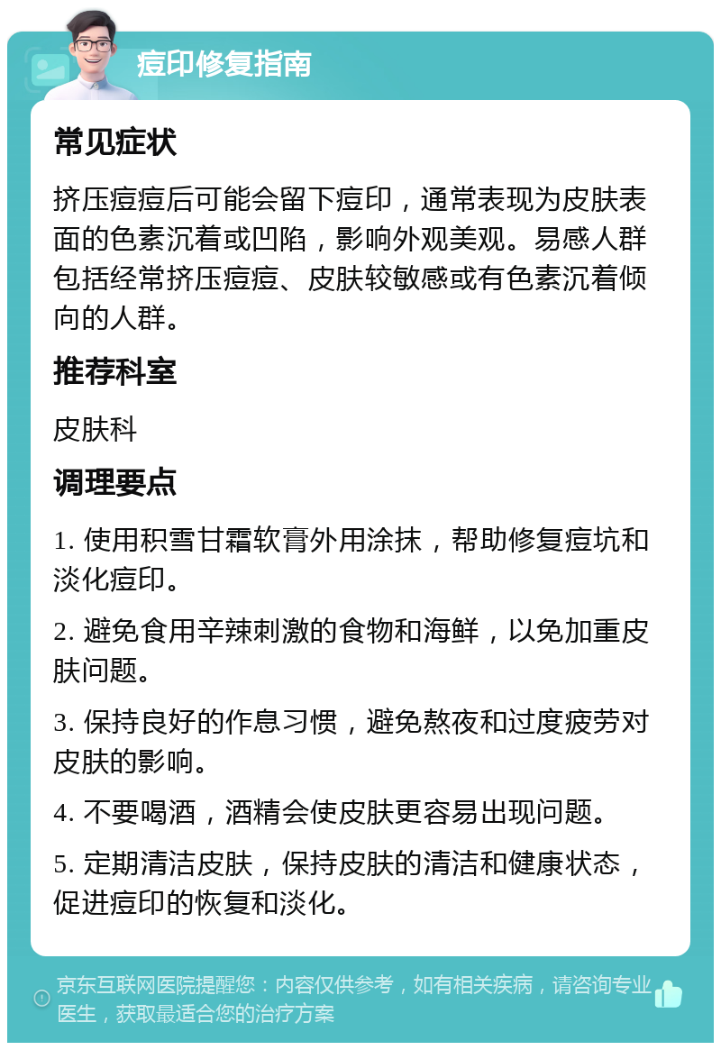 痘印修复指南 常见症状 挤压痘痘后可能会留下痘印，通常表现为皮肤表面的色素沉着或凹陷，影响外观美观。易感人群包括经常挤压痘痘、皮肤较敏感或有色素沉着倾向的人群。 推荐科室 皮肤科 调理要点 1. 使用积雪甘霜软膏外用涂抹，帮助修复痘坑和淡化痘印。 2. 避免食用辛辣刺激的食物和海鲜，以免加重皮肤问题。 3. 保持良好的作息习惯，避免熬夜和过度疲劳对皮肤的影响。 4. 不要喝酒，酒精会使皮肤更容易出现问题。 5. 定期清洁皮肤，保持皮肤的清洁和健康状态，促进痘印的恢复和淡化。