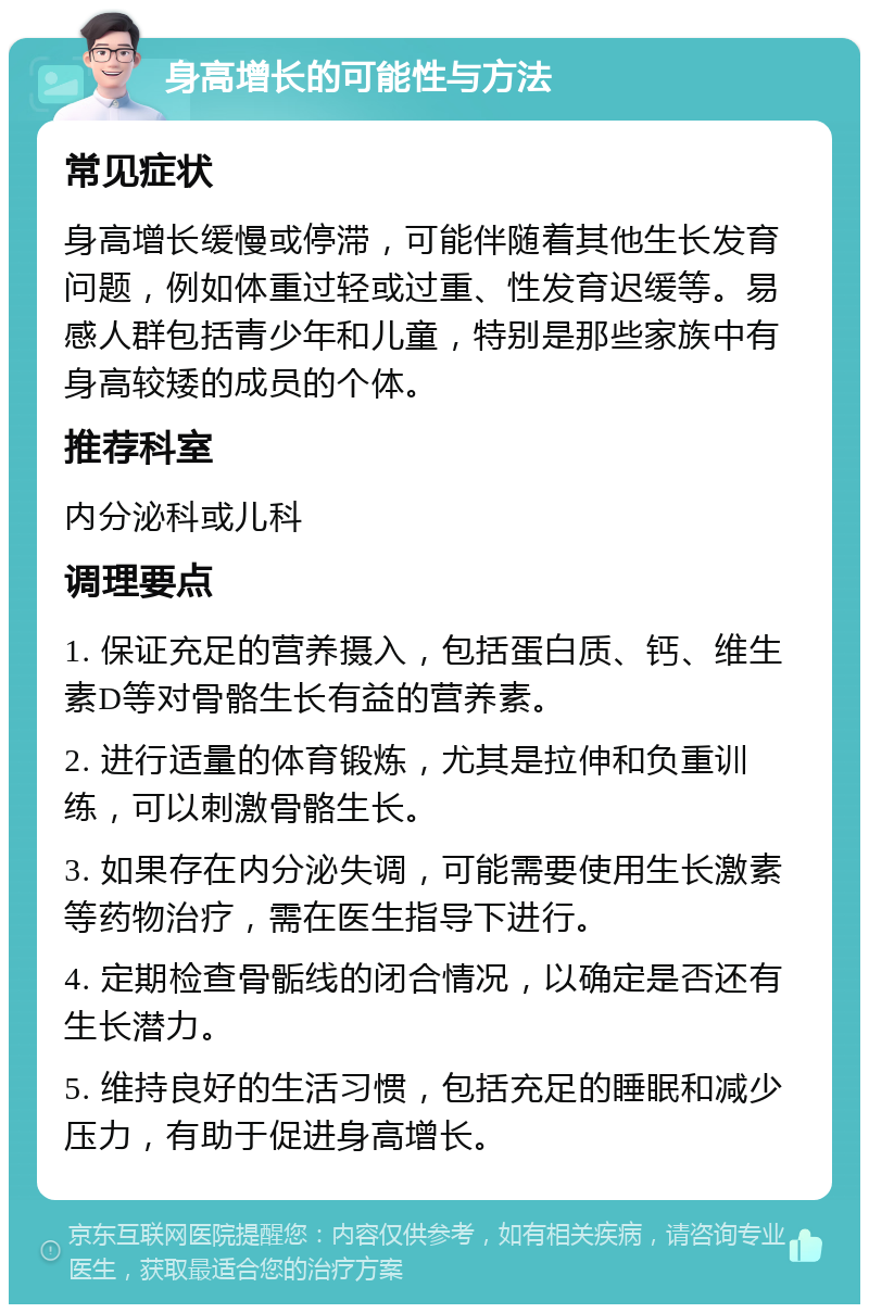 身高增长的可能性与方法 常见症状 身高增长缓慢或停滞，可能伴随着其他生长发育问题，例如体重过轻或过重、性发育迟缓等。易感人群包括青少年和儿童，特别是那些家族中有身高较矮的成员的个体。 推荐科室 内分泌科或儿科 调理要点 1. 保证充足的营养摄入，包括蛋白质、钙、维生素D等对骨骼生长有益的营养素。 2. 进行适量的体育锻炼，尤其是拉伸和负重训练，可以刺激骨骼生长。 3. 如果存在内分泌失调，可能需要使用生长激素等药物治疗，需在医生指导下进行。 4. 定期检查骨骺线的闭合情况，以确定是否还有生长潜力。 5. 维持良好的生活习惯，包括充足的睡眠和减少压力，有助于促进身高增长。