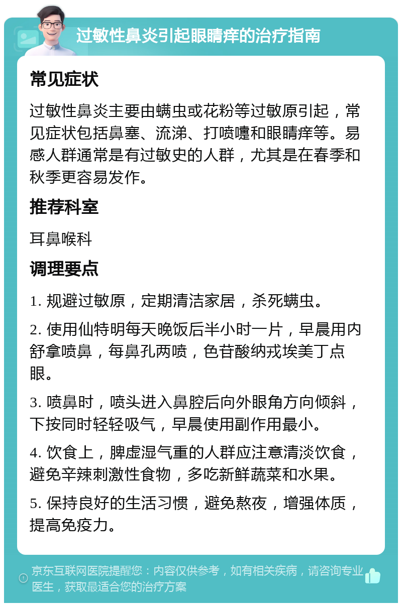 过敏性鼻炎引起眼睛痒的治疗指南 常见症状 过敏性鼻炎主要由螨虫或花粉等过敏原引起，常见症状包括鼻塞、流涕、打喷嚏和眼睛痒等。易感人群通常是有过敏史的人群，尤其是在春季和秋季更容易发作。 推荐科室 耳鼻喉科 调理要点 1. 规避过敏原，定期清洁家居，杀死螨虫。 2. 使用仙特明每天晚饭后半小时一片，早晨用内舒拿喷鼻，每鼻孔两喷，色苷酸纳戎埃美丁点眼。 3. 喷鼻时，喷头进入鼻腔后向外眼角方向倾斜，下按同时轻轻吸气，早晨使用副作用最小。 4. 饮食上，脾虚湿气重的人群应注意清淡饮食，避免辛辣刺激性食物，多吃新鲜蔬菜和水果。 5. 保持良好的生活习惯，避免熬夜，增强体质，提高免疫力。