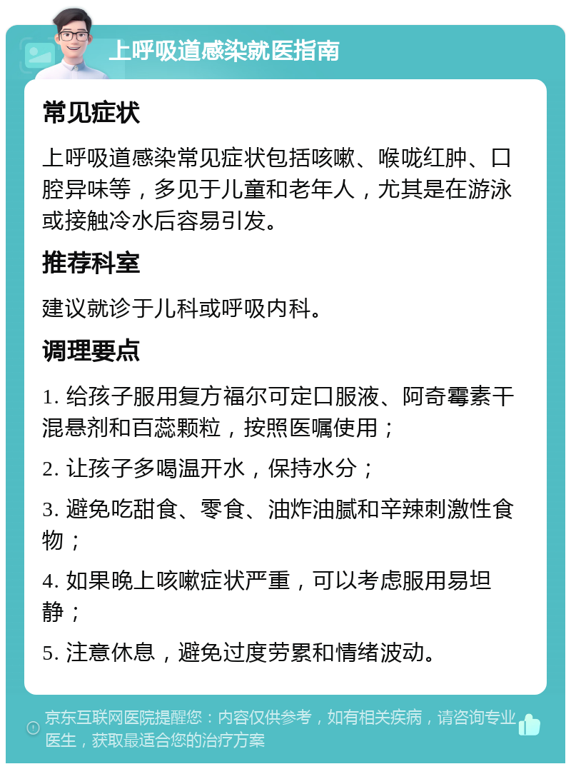 上呼吸道感染就医指南 常见症状 上呼吸道感染常见症状包括咳嗽、喉咙红肿、口腔异味等，多见于儿童和老年人，尤其是在游泳或接触冷水后容易引发。 推荐科室 建议就诊于儿科或呼吸内科。 调理要点 1. 给孩子服用复方福尔可定口服液、阿奇霉素干混悬剂和百蕊颗粒，按照医嘱使用； 2. 让孩子多喝温开水，保持水分； 3. 避免吃甜食、零食、油炸油腻和辛辣刺激性食物； 4. 如果晚上咳嗽症状严重，可以考虑服用易坦静； 5. 注意休息，避免过度劳累和情绪波动。