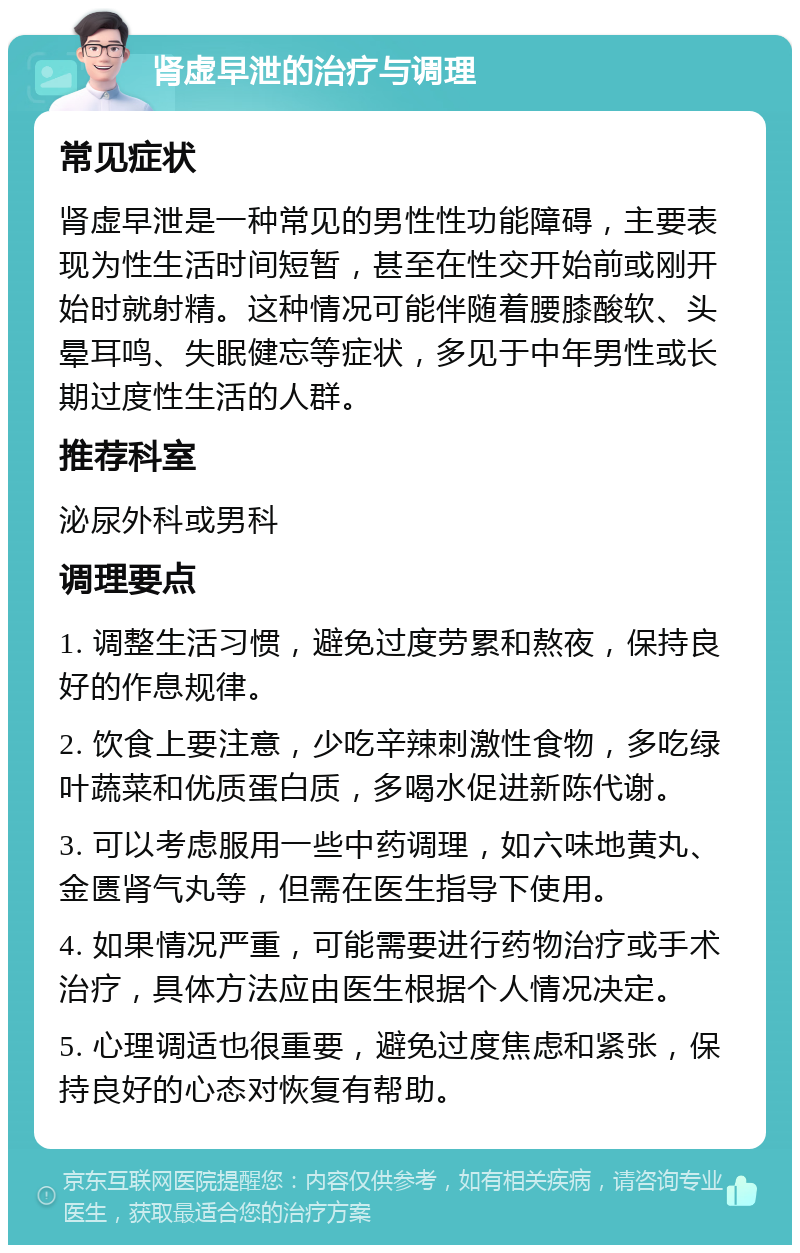 肾虚早泄的治疗与调理 常见症状 肾虚早泄是一种常见的男性性功能障碍，主要表现为性生活时间短暂，甚至在性交开始前或刚开始时就射精。这种情况可能伴随着腰膝酸软、头晕耳鸣、失眠健忘等症状，多见于中年男性或长期过度性生活的人群。 推荐科室 泌尿外科或男科 调理要点 1. 调整生活习惯，避免过度劳累和熬夜，保持良好的作息规律。 2. 饮食上要注意，少吃辛辣刺激性食物，多吃绿叶蔬菜和优质蛋白质，多喝水促进新陈代谢。 3. 可以考虑服用一些中药调理，如六味地黄丸、金匮肾气丸等，但需在医生指导下使用。 4. 如果情况严重，可能需要进行药物治疗或手术治疗，具体方法应由医生根据个人情况决定。 5. 心理调适也很重要，避免过度焦虑和紧张，保持良好的心态对恢复有帮助。