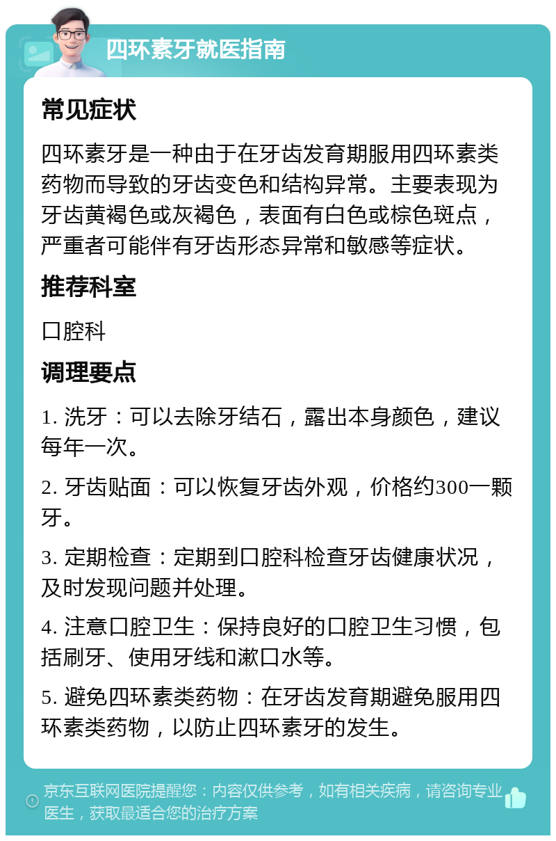 四环素牙就医指南 常见症状 四环素牙是一种由于在牙齿发育期服用四环素类药物而导致的牙齿变色和结构异常。主要表现为牙齿黄褐色或灰褐色，表面有白色或棕色斑点，严重者可能伴有牙齿形态异常和敏感等症状。 推荐科室 口腔科 调理要点 1. 洗牙：可以去除牙结石，露出本身颜色，建议每年一次。 2. 牙齿贴面：可以恢复牙齿外观，价格约300一颗牙。 3. 定期检查：定期到口腔科检查牙齿健康状况，及时发现问题并处理。 4. 注意口腔卫生：保持良好的口腔卫生习惯，包括刷牙、使用牙线和漱口水等。 5. 避免四环素类药物：在牙齿发育期避免服用四环素类药物，以防止四环素牙的发生。