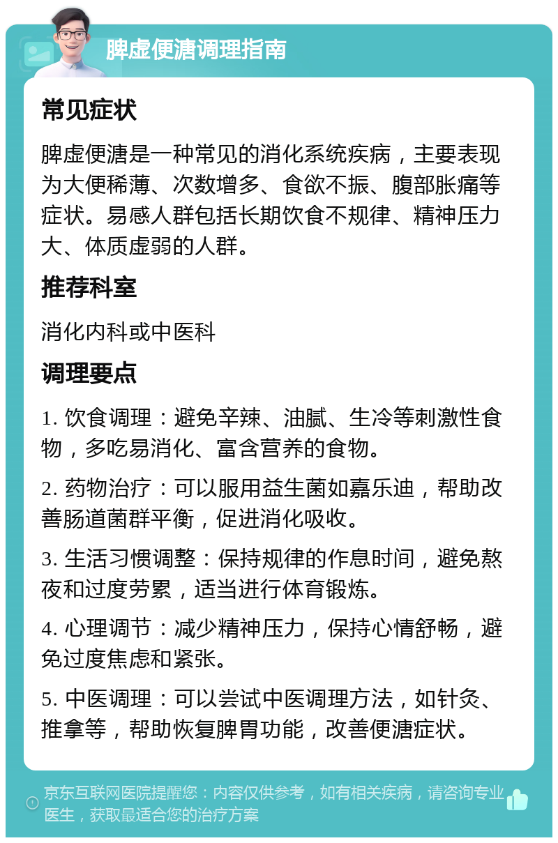 脾虚便溏调理指南 常见症状 脾虚便溏是一种常见的消化系统疾病，主要表现为大便稀薄、次数增多、食欲不振、腹部胀痛等症状。易感人群包括长期饮食不规律、精神压力大、体质虚弱的人群。 推荐科室 消化内科或中医科 调理要点 1. 饮食调理：避免辛辣、油腻、生冷等刺激性食物，多吃易消化、富含营养的食物。 2. 药物治疗：可以服用益生菌如嘉乐迪，帮助改善肠道菌群平衡，促进消化吸收。 3. 生活习惯调整：保持规律的作息时间，避免熬夜和过度劳累，适当进行体育锻炼。 4. 心理调节：减少精神压力，保持心情舒畅，避免过度焦虑和紧张。 5. 中医调理：可以尝试中医调理方法，如针灸、推拿等，帮助恢复脾胃功能，改善便溏症状。