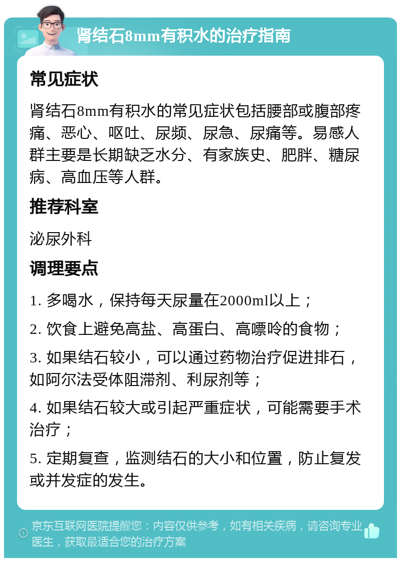 肾结石8mm有积水的治疗指南 常见症状 肾结石8mm有积水的常见症状包括腰部或腹部疼痛、恶心、呕吐、尿频、尿急、尿痛等。易感人群主要是长期缺乏水分、有家族史、肥胖、糖尿病、高血压等人群。 推荐科室 泌尿外科 调理要点 1. 多喝水，保持每天尿量在2000ml以上； 2. 饮食上避免高盐、高蛋白、高嘌呤的食物； 3. 如果结石较小，可以通过药物治疗促进排石，如阿尔法受体阻滞剂、利尿剂等； 4. 如果结石较大或引起严重症状，可能需要手术治疗； 5. 定期复查，监测结石的大小和位置，防止复发或并发症的发生。