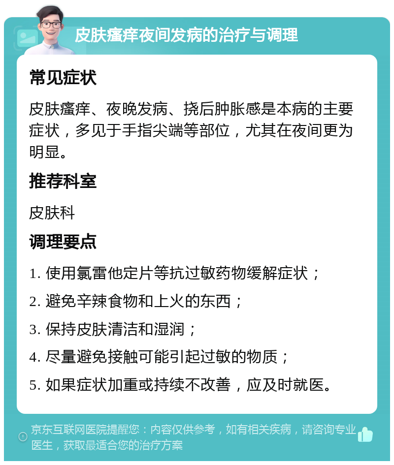 皮肤瘙痒夜间发病的治疗与调理 常见症状 皮肤瘙痒、夜晚发病、挠后肿胀感是本病的主要症状，多见于手指尖端等部位，尤其在夜间更为明显。 推荐科室 皮肤科 调理要点 1. 使用氯雷他定片等抗过敏药物缓解症状； 2. 避免辛辣食物和上火的东西； 3. 保持皮肤清洁和湿润； 4. 尽量避免接触可能引起过敏的物质； 5. 如果症状加重或持续不改善，应及时就医。