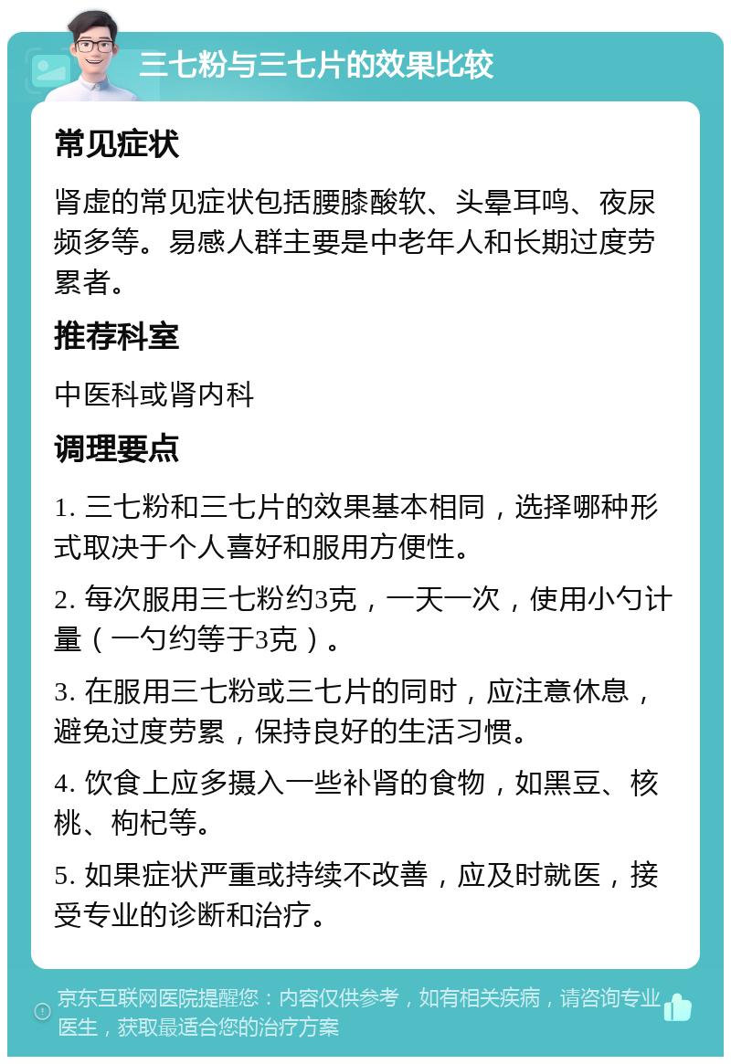 三七粉与三七片的效果比较 常见症状 肾虚的常见症状包括腰膝酸软、头晕耳鸣、夜尿频多等。易感人群主要是中老年人和长期过度劳累者。 推荐科室 中医科或肾内科 调理要点 1. 三七粉和三七片的效果基本相同，选择哪种形式取决于个人喜好和服用方便性。 2. 每次服用三七粉约3克，一天一次，使用小勺计量（一勺约等于3克）。 3. 在服用三七粉或三七片的同时，应注意休息，避免过度劳累，保持良好的生活习惯。 4. 饮食上应多摄入一些补肾的食物，如黑豆、核桃、枸杞等。 5. 如果症状严重或持续不改善，应及时就医，接受专业的诊断和治疗。