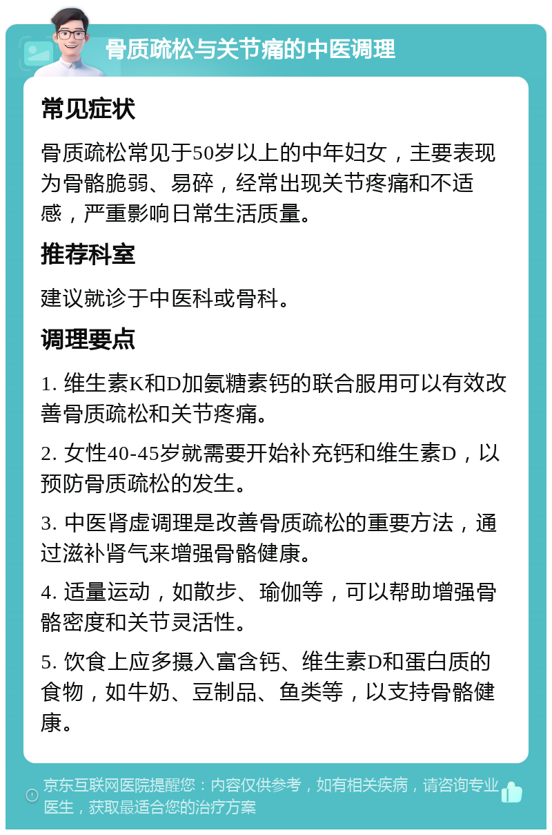 骨质疏松与关节痛的中医调理 常见症状 骨质疏松常见于50岁以上的中年妇女，主要表现为骨骼脆弱、易碎，经常出现关节疼痛和不适感，严重影响日常生活质量。 推荐科室 建议就诊于中医科或骨科。 调理要点 1. 维生素K和D加氨糖素钙的联合服用可以有效改善骨质疏松和关节疼痛。 2. 女性40-45岁就需要开始补充钙和维生素D，以预防骨质疏松的发生。 3. 中医肾虚调理是改善骨质疏松的重要方法，通过滋补肾气来增强骨骼健康。 4. 适量运动，如散步、瑜伽等，可以帮助增强骨骼密度和关节灵活性。 5. 饮食上应多摄入富含钙、维生素D和蛋白质的食物，如牛奶、豆制品、鱼类等，以支持骨骼健康。