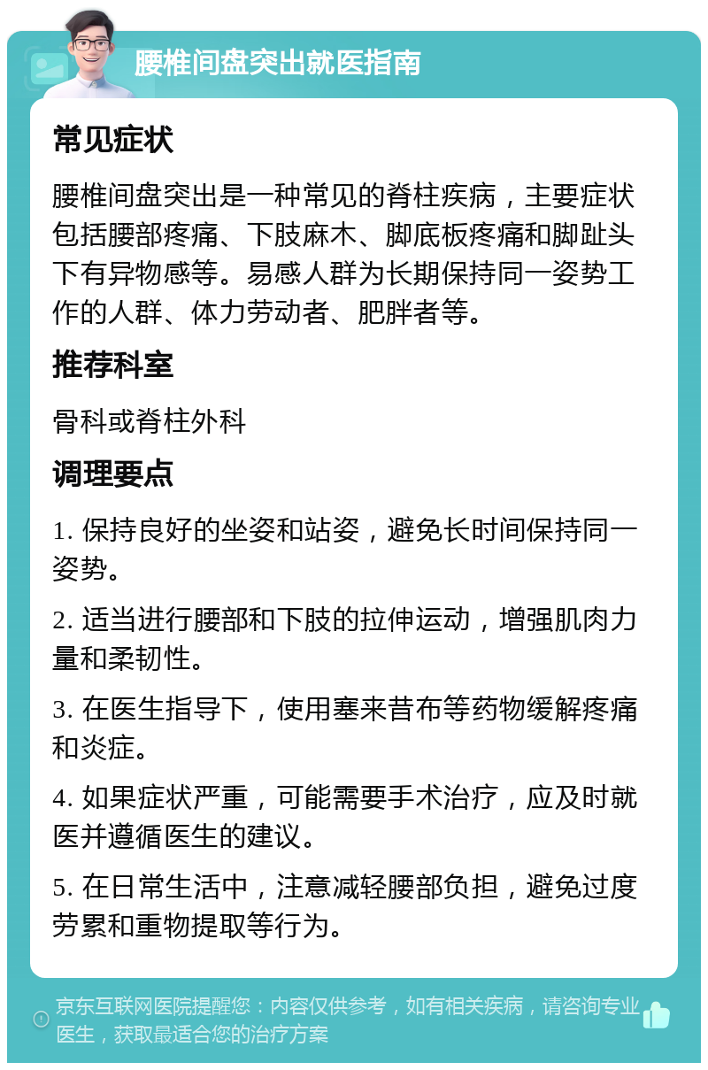 腰椎间盘突出就医指南 常见症状 腰椎间盘突出是一种常见的脊柱疾病，主要症状包括腰部疼痛、下肢麻木、脚底板疼痛和脚趾头下有异物感等。易感人群为长期保持同一姿势工作的人群、体力劳动者、肥胖者等。 推荐科室 骨科或脊柱外科 调理要点 1. 保持良好的坐姿和站姿，避免长时间保持同一姿势。 2. 适当进行腰部和下肢的拉伸运动，增强肌肉力量和柔韧性。 3. 在医生指导下，使用塞来昔布等药物缓解疼痛和炎症。 4. 如果症状严重，可能需要手术治疗，应及时就医并遵循医生的建议。 5. 在日常生活中，注意减轻腰部负担，避免过度劳累和重物提取等行为。