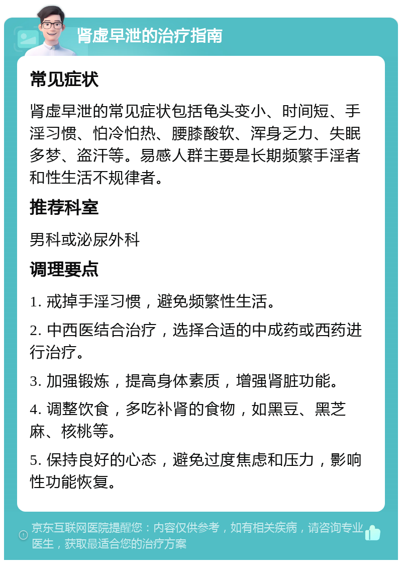 肾虚早泄的治疗指南 常见症状 肾虚早泄的常见症状包括龟头变小、时间短、手淫习惯、怕冷怕热、腰膝酸软、浑身乏力、失眠多梦、盗汗等。易感人群主要是长期频繁手淫者和性生活不规律者。 推荐科室 男科或泌尿外科 调理要点 1. 戒掉手淫习惯，避免频繁性生活。 2. 中西医结合治疗，选择合适的中成药或西药进行治疗。 3. 加强锻炼，提高身体素质，增强肾脏功能。 4. 调整饮食，多吃补肾的食物，如黑豆、黑芝麻、核桃等。 5. 保持良好的心态，避免过度焦虑和压力，影响性功能恢复。