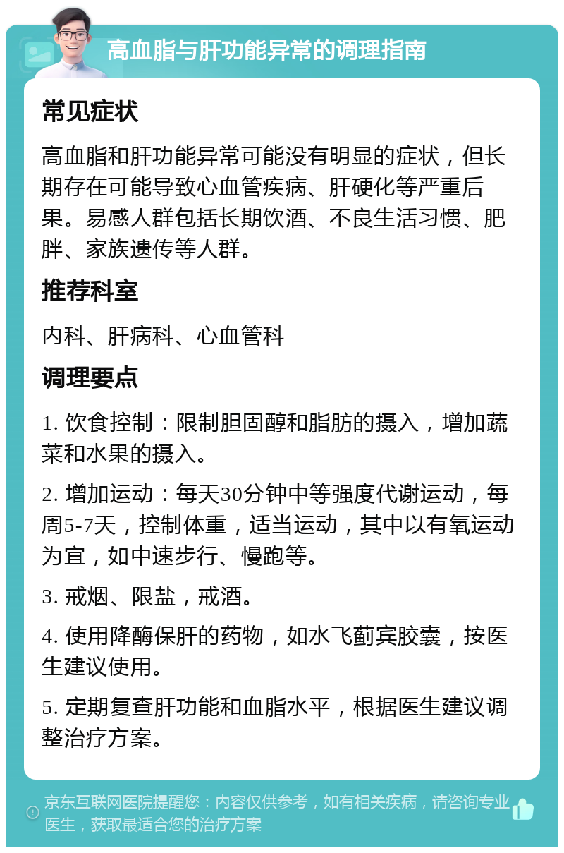 高血脂与肝功能异常的调理指南 常见症状 高血脂和肝功能异常可能没有明显的症状，但长期存在可能导致心血管疾病、肝硬化等严重后果。易感人群包括长期饮酒、不良生活习惯、肥胖、家族遗传等人群。 推荐科室 内科、肝病科、心血管科 调理要点 1. 饮食控制：限制胆固醇和脂肪的摄入，增加蔬菜和水果的摄入。 2. 增加运动：每天30分钟中等强度代谢运动，每周5-7天，控制体重，适当运动，其中以有氧运动为宜，如中速步行、慢跑等。 3. 戒烟、限盐，戒酒。 4. 使用降酶保肝的药物，如水飞蓟宾胶囊，按医生建议使用。 5. 定期复查肝功能和血脂水平，根据医生建议调整治疗方案。