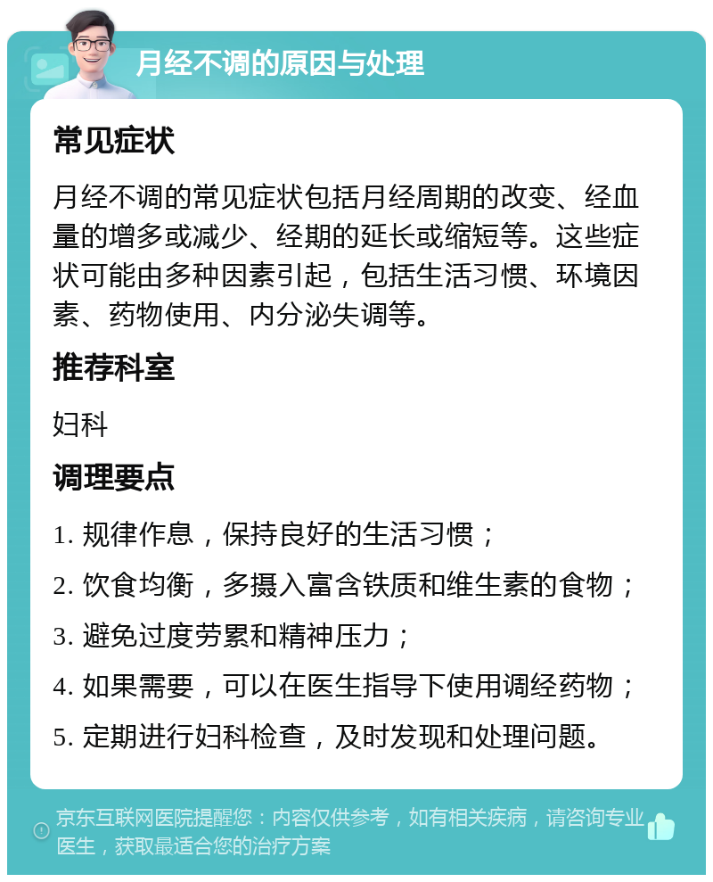 月经不调的原因与处理 常见症状 月经不调的常见症状包括月经周期的改变、经血量的增多或减少、经期的延长或缩短等。这些症状可能由多种因素引起，包括生活习惯、环境因素、药物使用、内分泌失调等。 推荐科室 妇科 调理要点 1. 规律作息，保持良好的生活习惯； 2. 饮食均衡，多摄入富含铁质和维生素的食物； 3. 避免过度劳累和精神压力； 4. 如果需要，可以在医生指导下使用调经药物； 5. 定期进行妇科检查，及时发现和处理问题。