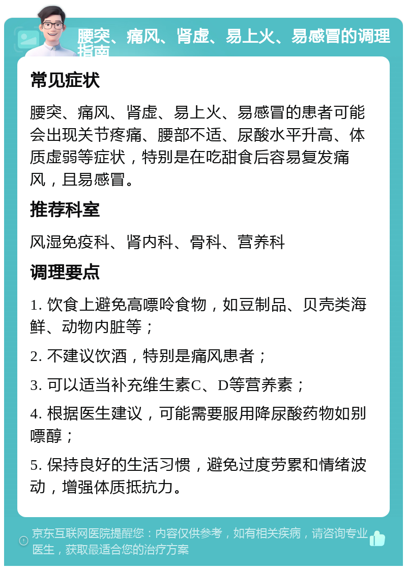 腰突、痛风、肾虚、易上火、易感冒的调理指南 常见症状 腰突、痛风、肾虚、易上火、易感冒的患者可能会出现关节疼痛、腰部不适、尿酸水平升高、体质虚弱等症状，特别是在吃甜食后容易复发痛风，且易感冒。 推荐科室 风湿免疫科、肾内科、骨科、营养科 调理要点 1. 饮食上避免高嘌呤食物，如豆制品、贝壳类海鲜、动物内脏等； 2. 不建议饮酒，特别是痛风患者； 3. 可以适当补充维生素C、D等营养素； 4. 根据医生建议，可能需要服用降尿酸药物如别嘌醇； 5. 保持良好的生活习惯，避免过度劳累和情绪波动，增强体质抵抗力。