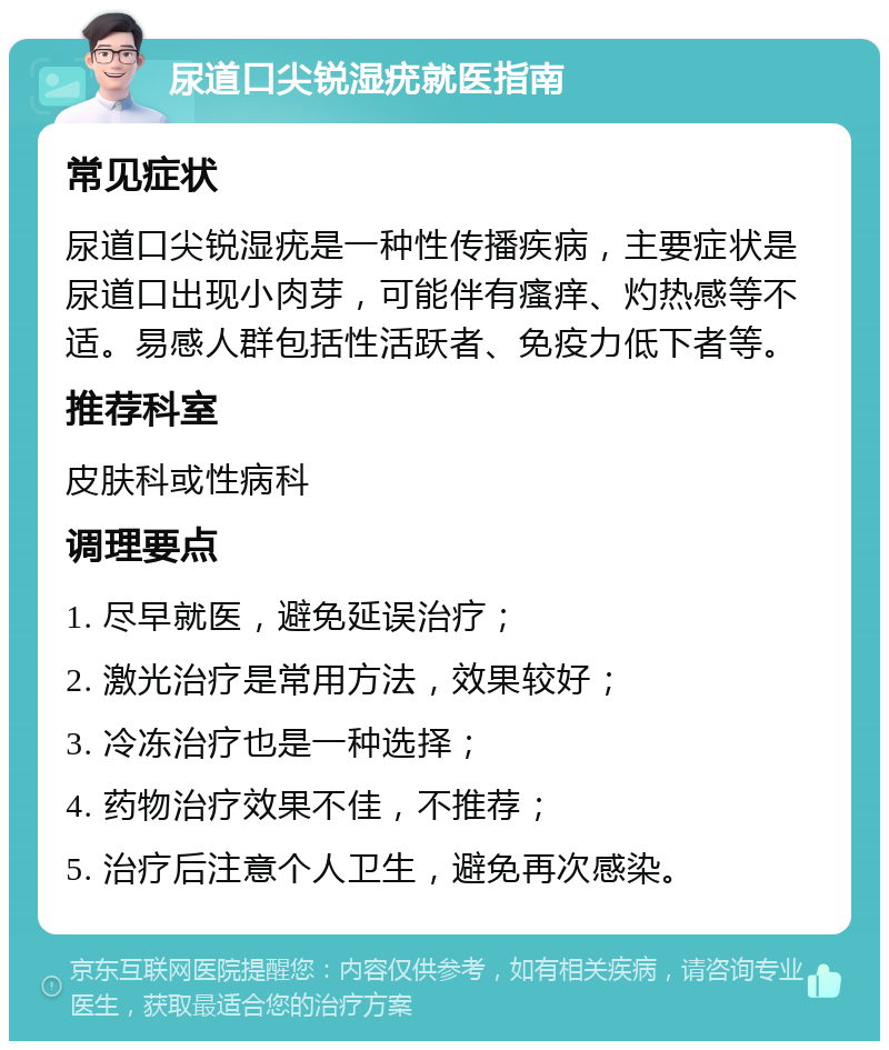 尿道口尖锐湿疣就医指南 常见症状 尿道口尖锐湿疣是一种性传播疾病，主要症状是尿道口出现小肉芽，可能伴有瘙痒、灼热感等不适。易感人群包括性活跃者、免疫力低下者等。 推荐科室 皮肤科或性病科 调理要点 1. 尽早就医，避免延误治疗； 2. 激光治疗是常用方法，效果较好； 3. 冷冻治疗也是一种选择； 4. 药物治疗效果不佳，不推荐； 5. 治疗后注意个人卫生，避免再次感染。