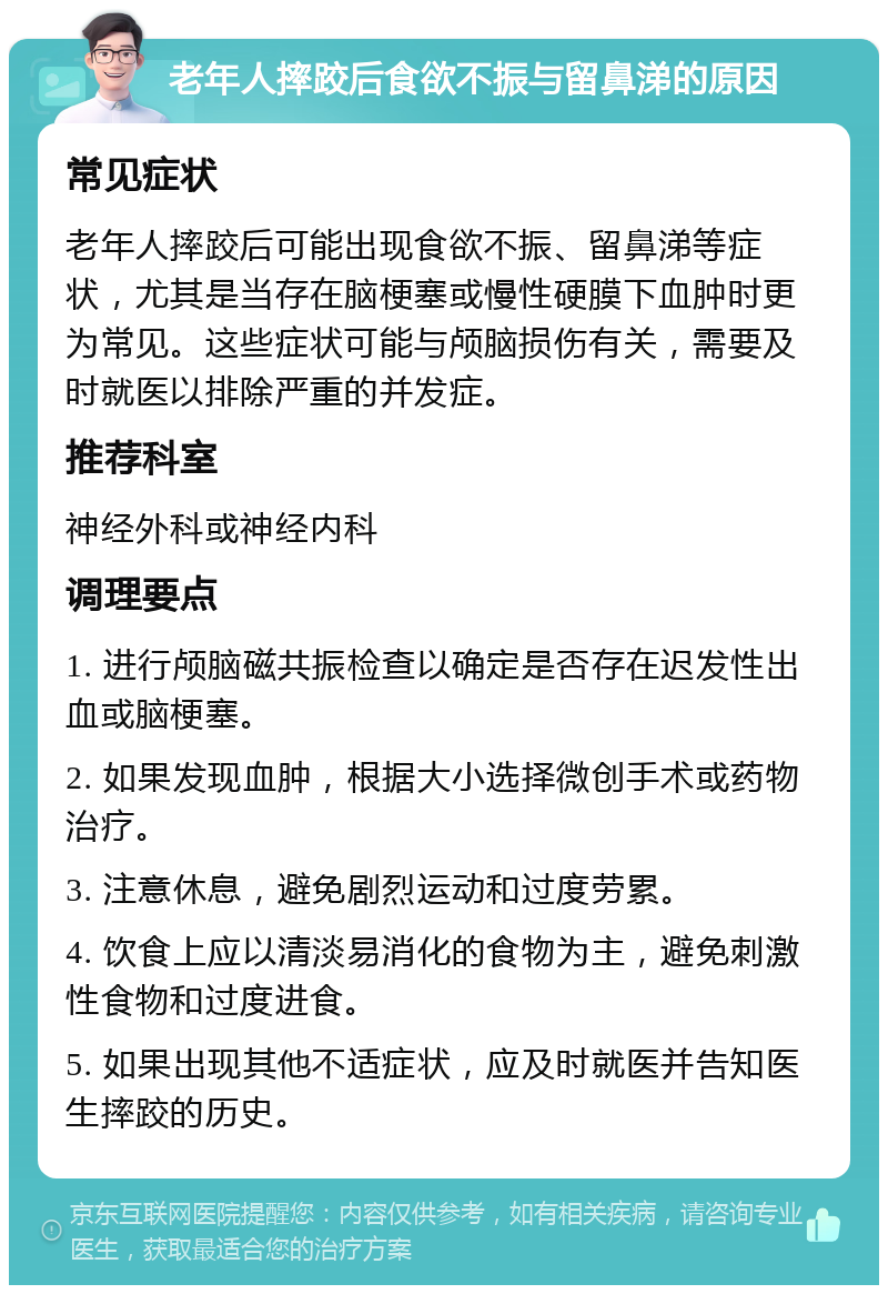 老年人摔跤后食欲不振与留鼻涕的原因 常见症状 老年人摔跤后可能出现食欲不振、留鼻涕等症状，尤其是当存在脑梗塞或慢性硬膜下血肿时更为常见。这些症状可能与颅脑损伤有关，需要及时就医以排除严重的并发症。 推荐科室 神经外科或神经内科 调理要点 1. 进行颅脑磁共振检查以确定是否存在迟发性出血或脑梗塞。 2. 如果发现血肿，根据大小选择微创手术或药物治疗。 3. 注意休息，避免剧烈运动和过度劳累。 4. 饮食上应以清淡易消化的食物为主，避免刺激性食物和过度进食。 5. 如果出现其他不适症状，应及时就医并告知医生摔跤的历史。