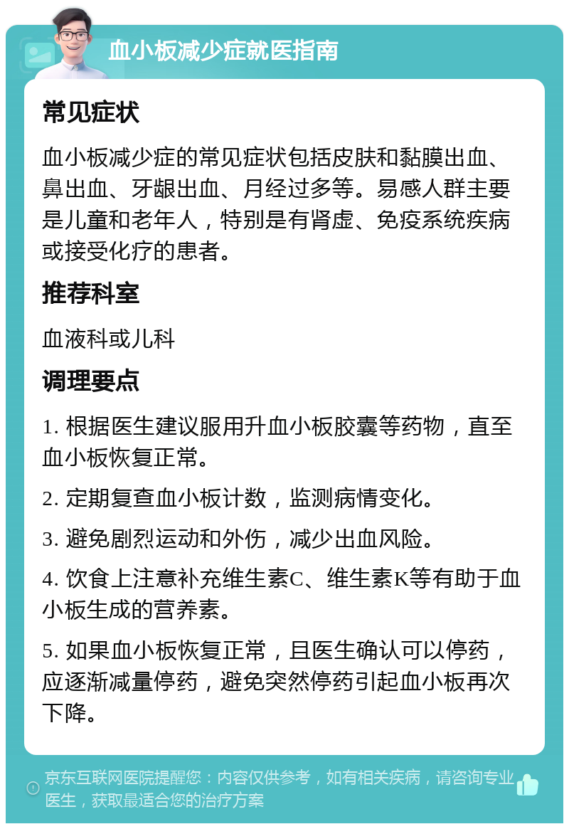 血小板减少症就医指南 常见症状 血小板减少症的常见症状包括皮肤和黏膜出血、鼻出血、牙龈出血、月经过多等。易感人群主要是儿童和老年人，特别是有肾虚、免疫系统疾病或接受化疗的患者。 推荐科室 血液科或儿科 调理要点 1. 根据医生建议服用升血小板胶囊等药物，直至血小板恢复正常。 2. 定期复查血小板计数，监测病情变化。 3. 避免剧烈运动和外伤，减少出血风险。 4. 饮食上注意补充维生素C、维生素K等有助于血小板生成的营养素。 5. 如果血小板恢复正常，且医生确认可以停药，应逐渐减量停药，避免突然停药引起血小板再次下降。