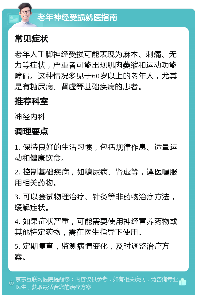 老年神经受损就医指南 常见症状 老年人手脚神经受损可能表现为麻木、刺痛、无力等症状，严重者可能出现肌肉萎缩和运动功能障碍。这种情况多见于60岁以上的老年人，尤其是有糖尿病、肾虚等基础疾病的患者。 推荐科室 神经内科 调理要点 1. 保持良好的生活习惯，包括规律作息、适量运动和健康饮食。 2. 控制基础疾病，如糖尿病、肾虚等，遵医嘱服用相关药物。 3. 可以尝试物理治疗、针灸等非药物治疗方法，缓解症状。 4. 如果症状严重，可能需要使用神经营养药物或其他特定药物，需在医生指导下使用。 5. 定期复查，监测病情变化，及时调整治疗方案。