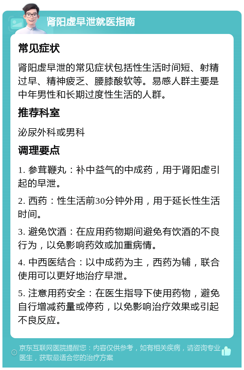 肾阳虚早泄就医指南 常见症状 肾阳虚早泄的常见症状包括性生活时间短、射精过早、精神疲乏、腰膝酸软等。易感人群主要是中年男性和长期过度性生活的人群。 推荐科室 泌尿外科或男科 调理要点 1. 参茸鞭丸：补中益气的中成药，用于肾阳虚引起的早泄。 2. 西药：性生活前30分钟外用，用于延长性生活时间。 3. 避免饮酒：在应用药物期间避免有饮酒的不良行为，以免影响药效或加重病情。 4. 中西医结合：以中成药为主，西药为辅，联合使用可以更好地治疗早泄。 5. 注意用药安全：在医生指导下使用药物，避免自行增减药量或停药，以免影响治疗效果或引起不良反应。