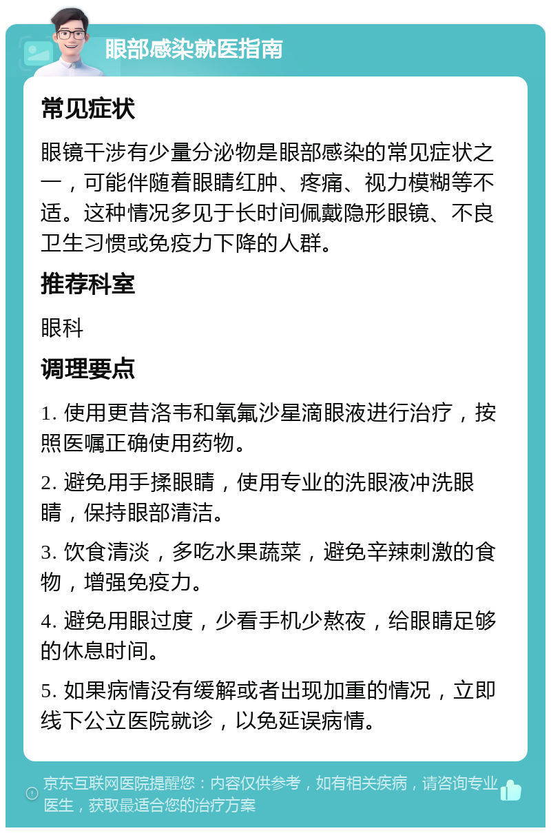 眼部感染就医指南 常见症状 眼镜干涉有少量分泌物是眼部感染的常见症状之一，可能伴随着眼睛红肿、疼痛、视力模糊等不适。这种情况多见于长时间佩戴隐形眼镜、不良卫生习惯或免疫力下降的人群。 推荐科室 眼科 调理要点 1. 使用更昔洛韦和氧氟沙星滴眼液进行治疗，按照医嘱正确使用药物。 2. 避免用手揉眼睛，使用专业的洗眼液冲洗眼睛，保持眼部清洁。 3. 饮食清淡，多吃水果蔬菜，避免辛辣刺激的食物，增强免疫力。 4. 避免用眼过度，少看手机少熬夜，给眼睛足够的休息时间。 5. 如果病情没有缓解或者出现加重的情况，立即线下公立医院就诊，以免延误病情。