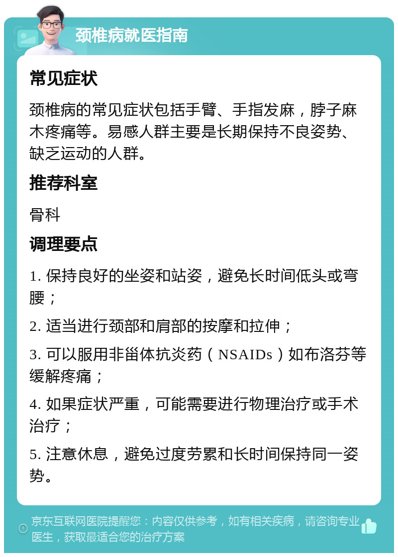 颈椎病就医指南 常见症状 颈椎病的常见症状包括手臂、手指发麻，脖子麻木疼痛等。易感人群主要是长期保持不良姿势、缺乏运动的人群。 推荐科室 骨科 调理要点 1. 保持良好的坐姿和站姿，避免长时间低头或弯腰； 2. 适当进行颈部和肩部的按摩和拉伸； 3. 可以服用非甾体抗炎药（NSAIDs）如布洛芬等缓解疼痛； 4. 如果症状严重，可能需要进行物理治疗或手术治疗； 5. 注意休息，避免过度劳累和长时间保持同一姿势。