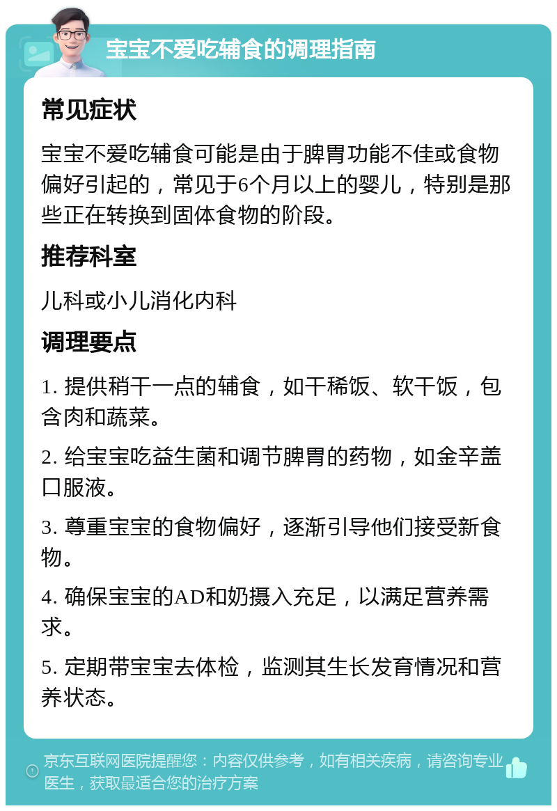 宝宝不爱吃辅食的调理指南 常见症状 宝宝不爱吃辅食可能是由于脾胃功能不佳或食物偏好引起的，常见于6个月以上的婴儿，特别是那些正在转换到固体食物的阶段。 推荐科室 儿科或小儿消化内科 调理要点 1. 提供稍干一点的辅食，如干稀饭、软干饭，包含肉和蔬菜。 2. 给宝宝吃益生菌和调节脾胃的药物，如金辛盖口服液。 3. 尊重宝宝的食物偏好，逐渐引导他们接受新食物。 4. 确保宝宝的AD和奶摄入充足，以满足营养需求。 5. 定期带宝宝去体检，监测其生长发育情况和营养状态。