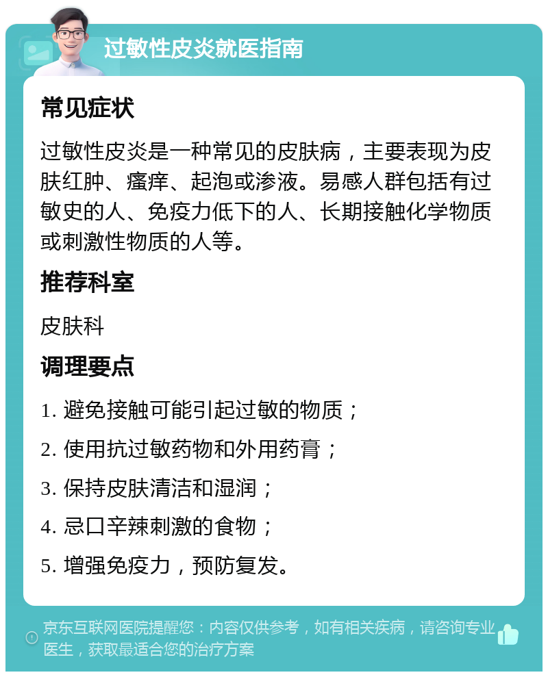 过敏性皮炎就医指南 常见症状 过敏性皮炎是一种常见的皮肤病，主要表现为皮肤红肿、瘙痒、起泡或渗液。易感人群包括有过敏史的人、免疫力低下的人、长期接触化学物质或刺激性物质的人等。 推荐科室 皮肤科 调理要点 1. 避免接触可能引起过敏的物质； 2. 使用抗过敏药物和外用药膏； 3. 保持皮肤清洁和湿润； 4. 忌口辛辣刺激的食物； 5. 增强免疫力，预防复发。