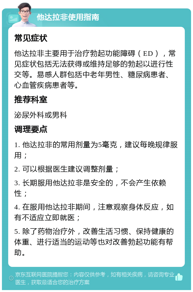 他达拉非使用指南 常见症状 他达拉非主要用于治疗勃起功能障碍（ED），常见症状包括无法获得或维持足够的勃起以进行性交等。易感人群包括中老年男性、糖尿病患者、心血管疾病患者等。 推荐科室 泌尿外科或男科 调理要点 1. 他达拉非的常用剂量为5毫克，建议每晚规律服用； 2. 可以根据医生建议调整剂量； 3. 长期服用他达拉非是安全的，不会产生依赖性； 4. 在服用他达拉非期间，注意观察身体反应，如有不适应立即就医； 5. 除了药物治疗外，改善生活习惯、保持健康的体重、进行适当的运动等也对改善勃起功能有帮助。