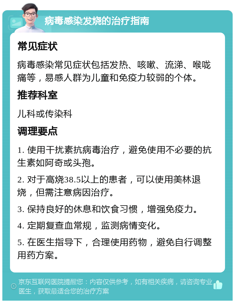 病毒感染发烧的治疗指南 常见症状 病毒感染常见症状包括发热、咳嗽、流涕、喉咙痛等，易感人群为儿童和免疫力较弱的个体。 推荐科室 儿科或传染科 调理要点 1. 使用干扰素抗病毒治疗，避免使用不必要的抗生素如阿奇或头孢。 2. 对于高烧38.5以上的患者，可以使用美林退烧，但需注意病因治疗。 3. 保持良好的休息和饮食习惯，增强免疫力。 4. 定期复查血常规，监测病情变化。 5. 在医生指导下，合理使用药物，避免自行调整用药方案。