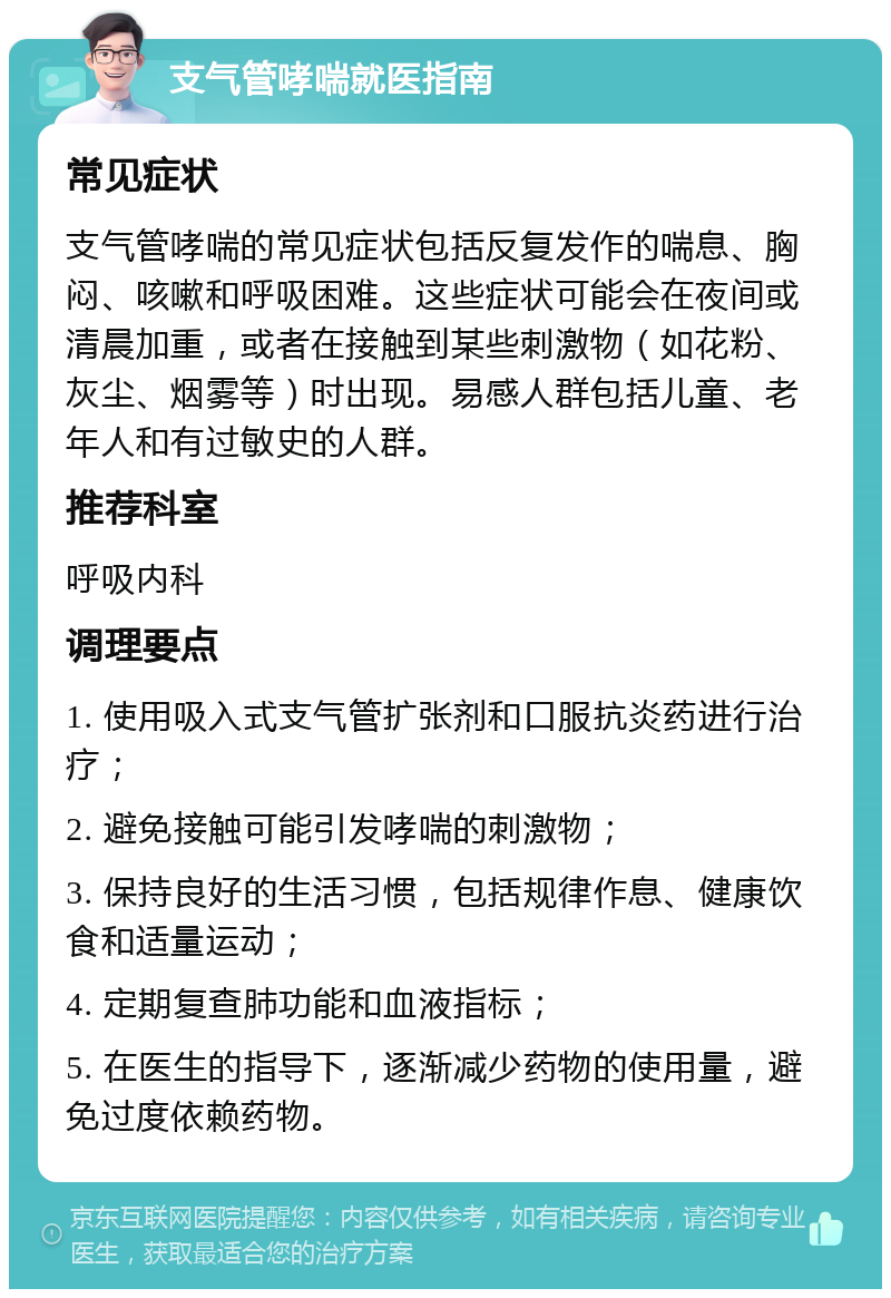 支气管哮喘就医指南 常见症状 支气管哮喘的常见症状包括反复发作的喘息、胸闷、咳嗽和呼吸困难。这些症状可能会在夜间或清晨加重，或者在接触到某些刺激物（如花粉、灰尘、烟雾等）时出现。易感人群包括儿童、老年人和有过敏史的人群。 推荐科室 呼吸内科 调理要点 1. 使用吸入式支气管扩张剂和口服抗炎药进行治疗； 2. 避免接触可能引发哮喘的刺激物； 3. 保持良好的生活习惯，包括规律作息、健康饮食和适量运动； 4. 定期复查肺功能和血液指标； 5. 在医生的指导下，逐渐减少药物的使用量，避免过度依赖药物。