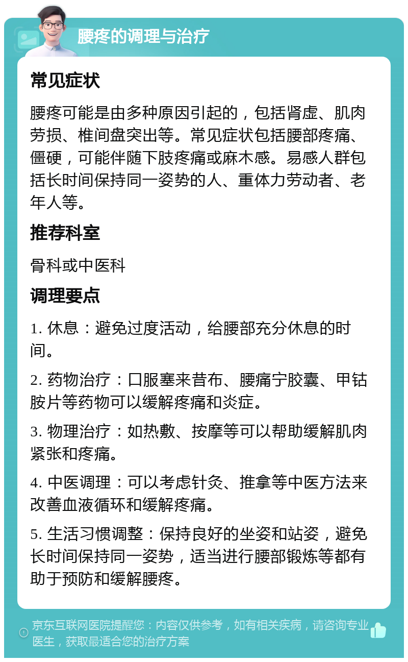 腰疼的调理与治疗 常见症状 腰疼可能是由多种原因引起的，包括肾虚、肌肉劳损、椎间盘突出等。常见症状包括腰部疼痛、僵硬，可能伴随下肢疼痛或麻木感。易感人群包括长时间保持同一姿势的人、重体力劳动者、老年人等。 推荐科室 骨科或中医科 调理要点 1. 休息：避免过度活动，给腰部充分休息的时间。 2. 药物治疗：口服塞来昔布、腰痛宁胶囊、甲钴胺片等药物可以缓解疼痛和炎症。 3. 物理治疗：如热敷、按摩等可以帮助缓解肌肉紧张和疼痛。 4. 中医调理：可以考虑针灸、推拿等中医方法来改善血液循环和缓解疼痛。 5. 生活习惯调整：保持良好的坐姿和站姿，避免长时间保持同一姿势，适当进行腰部锻炼等都有助于预防和缓解腰疼。