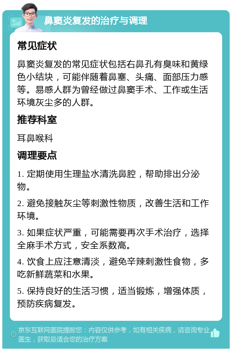 鼻窦炎复发的治疗与调理 常见症状 鼻窦炎复发的常见症状包括右鼻孔有臭味和黄绿色小结块，可能伴随着鼻塞、头痛、面部压力感等。易感人群为曾经做过鼻窦手术、工作或生活环境灰尘多的人群。 推荐科室 耳鼻喉科 调理要点 1. 定期使用生理盐水清洗鼻腔，帮助排出分泌物。 2. 避免接触灰尘等刺激性物质，改善生活和工作环境。 3. 如果症状严重，可能需要再次手术治疗，选择全麻手术方式，安全系数高。 4. 饮食上应注意清淡，避免辛辣刺激性食物，多吃新鲜蔬菜和水果。 5. 保持良好的生活习惯，适当锻炼，增强体质，预防疾病复发。