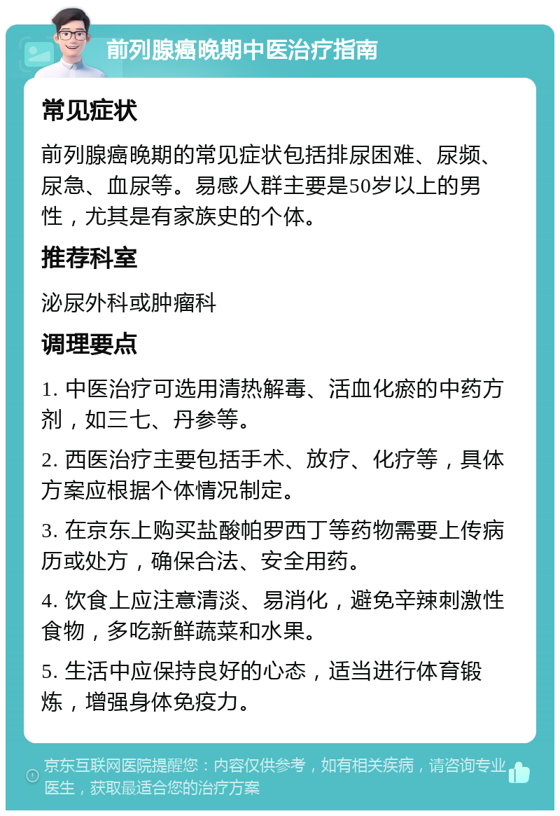 前列腺癌晚期中医治疗指南 常见症状 前列腺癌晚期的常见症状包括排尿困难、尿频、尿急、血尿等。易感人群主要是50岁以上的男性，尤其是有家族史的个体。 推荐科室 泌尿外科或肿瘤科 调理要点 1. 中医治疗可选用清热解毒、活血化瘀的中药方剂，如三七、丹参等。 2. 西医治疗主要包括手术、放疗、化疗等，具体方案应根据个体情况制定。 3. 在京东上购买盐酸帕罗西丁等药物需要上传病历或处方，确保合法、安全用药。 4. 饮食上应注意清淡、易消化，避免辛辣刺激性食物，多吃新鲜蔬菜和水果。 5. 生活中应保持良好的心态，适当进行体育锻炼，增强身体免疫力。