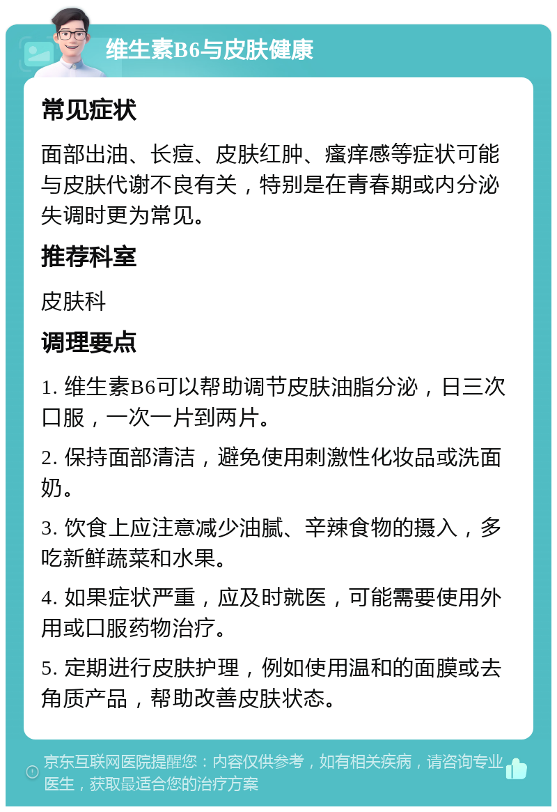 维生素B6与皮肤健康 常见症状 面部出油、长痘、皮肤红肿、瘙痒感等症状可能与皮肤代谢不良有关，特别是在青春期或内分泌失调时更为常见。 推荐科室 皮肤科 调理要点 1. 维生素B6可以帮助调节皮肤油脂分泌，日三次口服，一次一片到两片。 2. 保持面部清洁，避免使用刺激性化妆品或洗面奶。 3. 饮食上应注意减少油腻、辛辣食物的摄入，多吃新鲜蔬菜和水果。 4. 如果症状严重，应及时就医，可能需要使用外用或口服药物治疗。 5. 定期进行皮肤护理，例如使用温和的面膜或去角质产品，帮助改善皮肤状态。