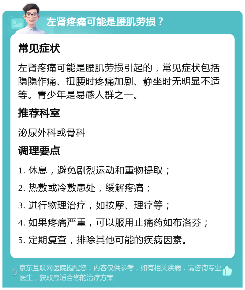 左肾疼痛可能是腰肌劳损？ 常见症状 左肾疼痛可能是腰肌劳损引起的，常见症状包括隐隐作痛、扭腰时疼痛加剧、静坐时无明显不适等。青少年是易感人群之一。 推荐科室 泌尿外科或骨科 调理要点 1. 休息，避免剧烈运动和重物提取； 2. 热敷或冷敷患处，缓解疼痛； 3. 进行物理治疗，如按摩、理疗等； 4. 如果疼痛严重，可以服用止痛药如布洛芬； 5. 定期复查，排除其他可能的疾病因素。