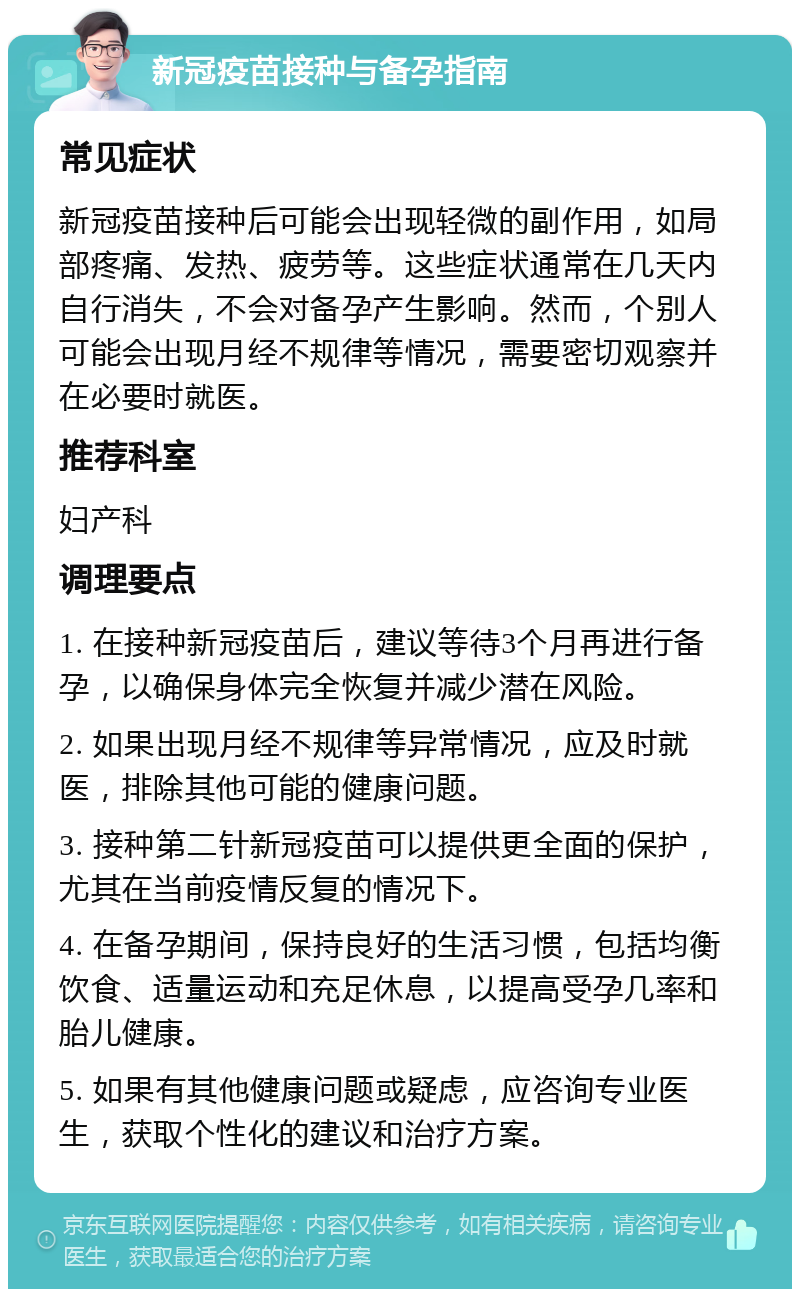 新冠疫苗接种与备孕指南 常见症状 新冠疫苗接种后可能会出现轻微的副作用，如局部疼痛、发热、疲劳等。这些症状通常在几天内自行消失，不会对备孕产生影响。然而，个别人可能会出现月经不规律等情况，需要密切观察并在必要时就医。 推荐科室 妇产科 调理要点 1. 在接种新冠疫苗后，建议等待3个月再进行备孕，以确保身体完全恢复并减少潜在风险。 2. 如果出现月经不规律等异常情况，应及时就医，排除其他可能的健康问题。 3. 接种第二针新冠疫苗可以提供更全面的保护，尤其在当前疫情反复的情况下。 4. 在备孕期间，保持良好的生活习惯，包括均衡饮食、适量运动和充足休息，以提高受孕几率和胎儿健康。 5. 如果有其他健康问题或疑虑，应咨询专业医生，获取个性化的建议和治疗方案。