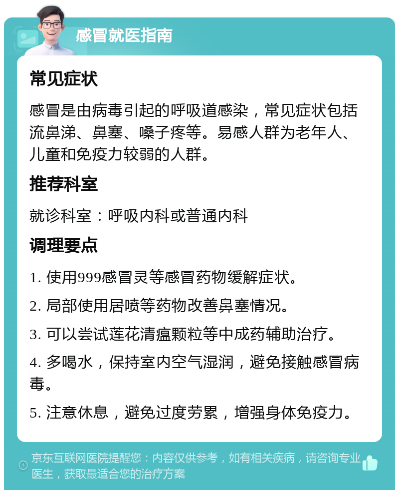 感冒就医指南 常见症状 感冒是由病毒引起的呼吸道感染，常见症状包括流鼻涕、鼻塞、嗓子疼等。易感人群为老年人、儿童和免疫力较弱的人群。 推荐科室 就诊科室：呼吸内科或普通内科 调理要点 1. 使用999感冒灵等感冒药物缓解症状。 2. 局部使用居喷等药物改善鼻塞情况。 3. 可以尝试莲花清瘟颗粒等中成药辅助治疗。 4. 多喝水，保持室内空气湿润，避免接触感冒病毒。 5. 注意休息，避免过度劳累，增强身体免疫力。