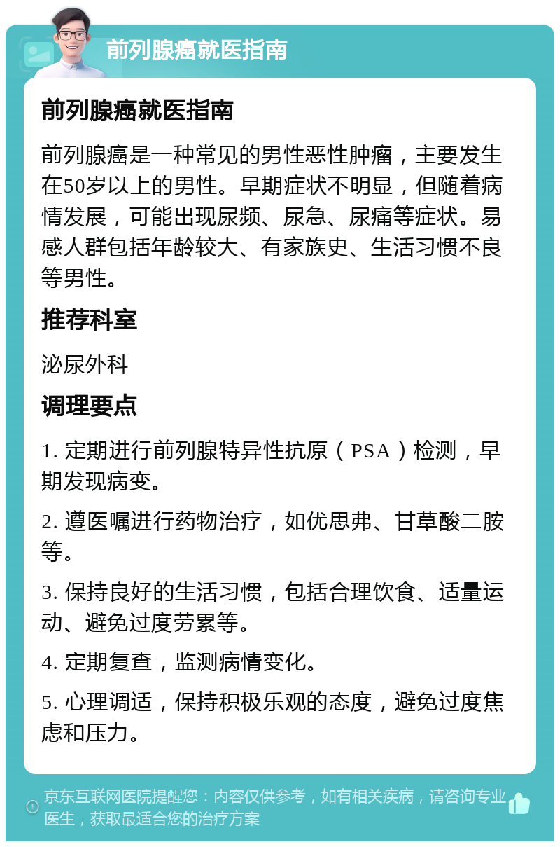 前列腺癌就医指南 前列腺癌就医指南 前列腺癌是一种常见的男性恶性肿瘤，主要发生在50岁以上的男性。早期症状不明显，但随着病情发展，可能出现尿频、尿急、尿痛等症状。易感人群包括年龄较大、有家族史、生活习惯不良等男性。 推荐科室 泌尿外科 调理要点 1. 定期进行前列腺特异性抗原（PSA）检测，早期发现病变。 2. 遵医嘱进行药物治疗，如优思弗、甘草酸二胺等。 3. 保持良好的生活习惯，包括合理饮食、适量运动、避免过度劳累等。 4. 定期复查，监测病情变化。 5. 心理调适，保持积极乐观的态度，避免过度焦虑和压力。